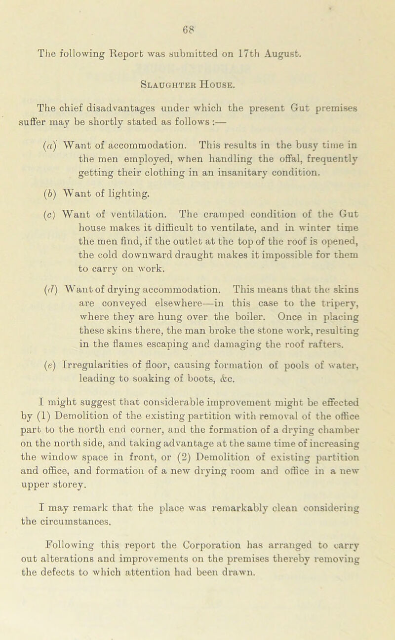 G8 The following Report was submitted on 17th August. Slaughter House. The chief disadvantages under which the present Gut premises suffer may be shortly stated as follows :— (a) Want of accommodation. This results in the busy time in the men employed, when handling the offal, frequently getting their clothing in an insanitary condition. (b) Want of lighting. (c) Want of ventilation. The cramped condition of the Gut house makes it difficult to ventilate, and in winter time the men find, if the outlet at the top of the roof is opened, the cold downward draught makes it impossible for them to carry on work. (<1) Want of drying accommodation. This means that the skins are conveyed elsewhere—in this case to the tripery, where they are hung over the boiler. Once in placing these skins there, the man broke the stone work, resulting in the flames escaping and damaging the roof rafters. (e) Irregularities of floor, causing formation of pools of water, leading to soaking of boots, Ac. I might suggest that considerable improvement might be effected by (1) Demolition of the existing partition with removal of the office part to the north end corner, and the formation of a drying chamber on the north side, and taking advantage at the same time of increasing the window space in front, or (2) Demolition of existing partition and office, and formation of a new drying room and office in a new upper storey. I may remark that the place was remarkably clean considering the circumstances. Following this report the Corporation has arranged to carry out alterations and improvements on the premises thereby removing the defects to which attention had been drawn.