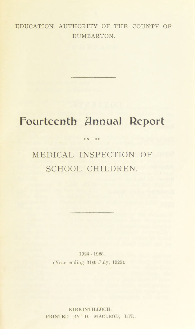 EDUCATION AUTHORITY OF THE COUNTY OF DUMBARTON. Fourteenth 3nnual Report ON THE MEDICAL INSPECTION OF SCHOOL CHILDREN. 1924 - 1925. (Year ending 31st July, 1925). KIRKINTILLOCH: PRINTED BY D. MACLEOD, LTD.