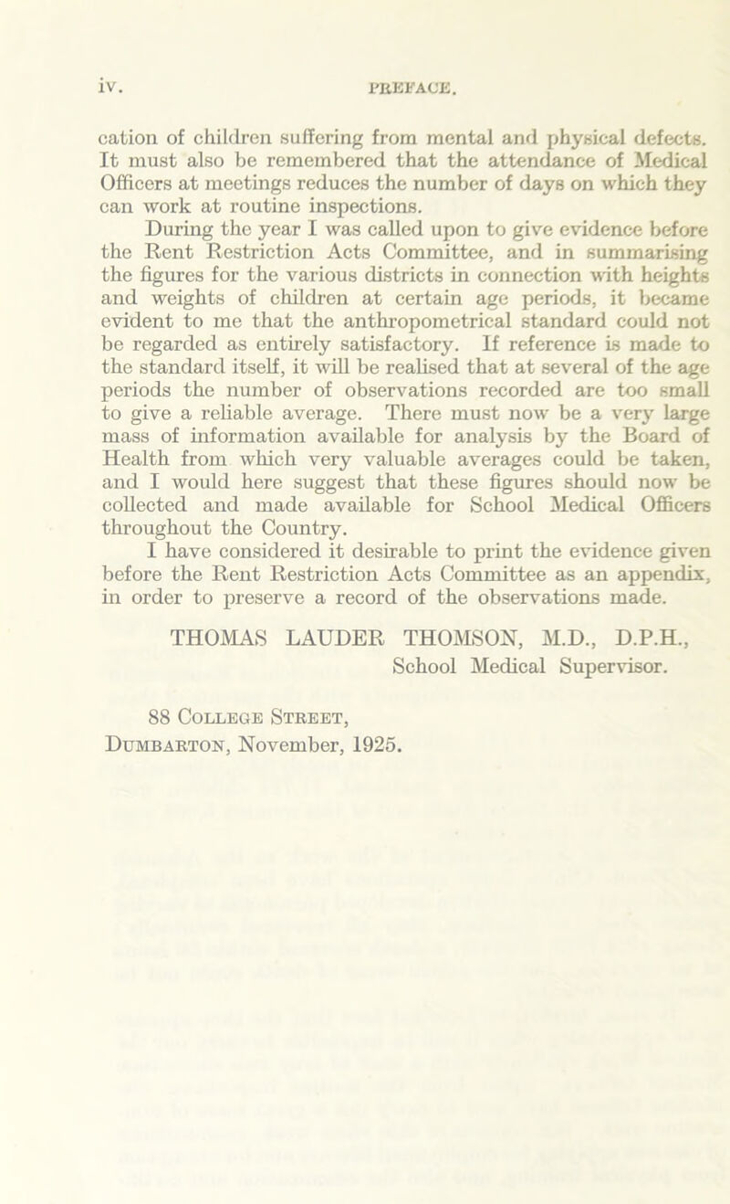 cation of children suffering from mental and physical defects. It must also be remembered that the attendance of Medical Officers at meetings reduces the number of days on which they can work at routine inspections. During the year I was called upon to give evidence before the Rent Restriction Acts Committee, and in summarising the figures for the various districts in connection with heights and weights of children at certain age periods, it became evident to me that the anthropometrical standard could not be regarded as entirely satisfactory. If reference is made to the standard itself, it will be realised that at several of the age periods the number of observations recorded are too small to give a reliable average. There must now be a very large mass of information available for analysis by the Board of Health from which very valuable averages could be taken, and I would here suggest that these figures should now be collected and made available for School Medical Officers throughout the Country. I have considered it desirable to print the evidence given before the Rent Restriction Acts Committee as an appendix, in order to preserve a record of the observations made. THOMAS LAUDER THOMSON, M.D., D.P.H., School Medical Supervisor. 88 College Street, Dumbarton, November, 1925.