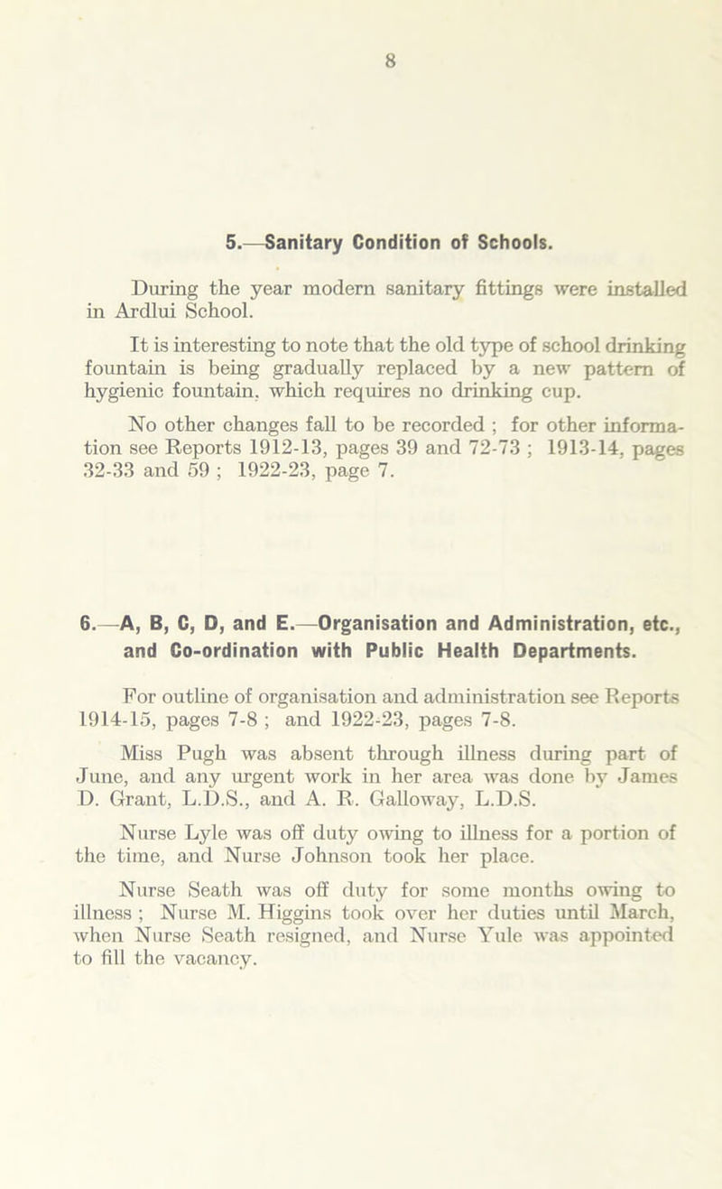 5.—Sanitary Condition of Schools. During the year modern sanitary fittings were installed in Ardlui School. It is interesting to note that the old type of school drinking fountain is being gradually replaced by a new pattern of hygienic fountain, which requires no drinking cup. No other changes fall to be recorded ; for other informa- tion see Reports 1912-13, pages 39 and 72-73 ; 1913-14. pages 32-33 and 59 ; 1922-23, page 7. 6.—A, B, C, D, and E.—Organisation and Administration, etc., and Co-ordination with Public Health Departments. For outline of organisation and administration see Reports 1914-15, pages 7-8 ; and 1922-23, pages 7-8. Miss Pugh was absent through illness during part of June, and any urgent work in her area was done by James D. Grant, L.D.S., and A. R. Galloway, L.D.S. Nurse Lyle was off duty owing to illness for a portion of the time, and Nurse Johnson took her place. Nurse Seath was off duty for some months owing to illness ; Nurse M. Higgins took over her duties until March, when Nurse Seath resigned, and Nurse Yule was appointed to fill the vacancy.