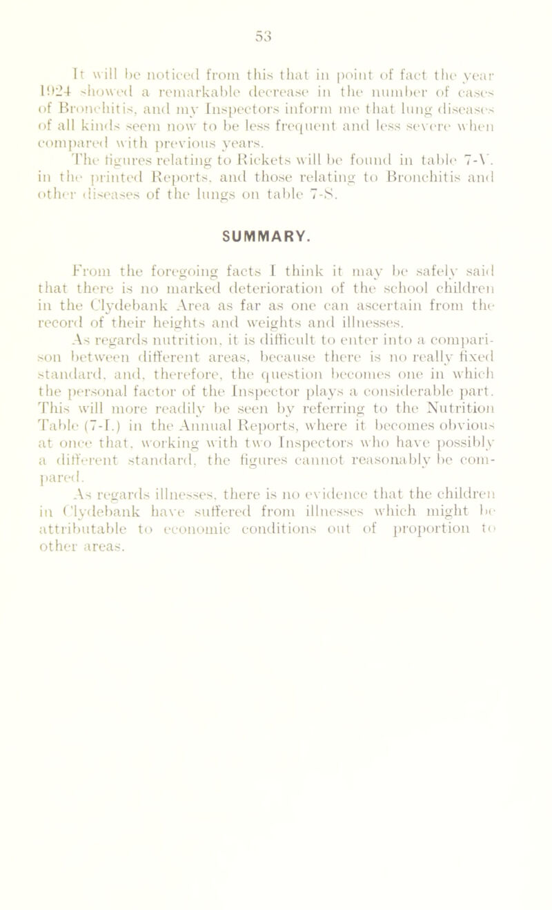 11>24 showed a remarkable decrease in the number of cases of Bronchitis, and mv Inspectors inform me that lung diseases of all kinds seem now to be less frequent and less severe when compared with previous years. The figures relating to Rickets will be found in table 7-V. in the printed Reports, and those relating to Bronchitis and other diseases of the lungs on table 7-S. SUMMARY. From the foregoing facts I think it may be safely said that there is no marked deterioration of the school children in the Clydebank Area as far as one can ascertain from the record of their heights and weights and illnesses. As regards nutrition, it is difficult to enter into a compari- son between different areas, because there is no really fixed standard, and, therefore, the question becomes one in which the personal factor of the Inspector plays a considerable part. This w'ill more readily be seen by referring to the Nutrition Table (7-1.) in the Annual Reports, where it becomes obvious at once that, working with two Inspectors who have possibly a different standard, the figures cannot reasonably be com- pared. As regards illnesses, there is no evidence that the children in Clydebank have suffered from illnesses which might be attributable to economic conditions out of proportion to other areas.