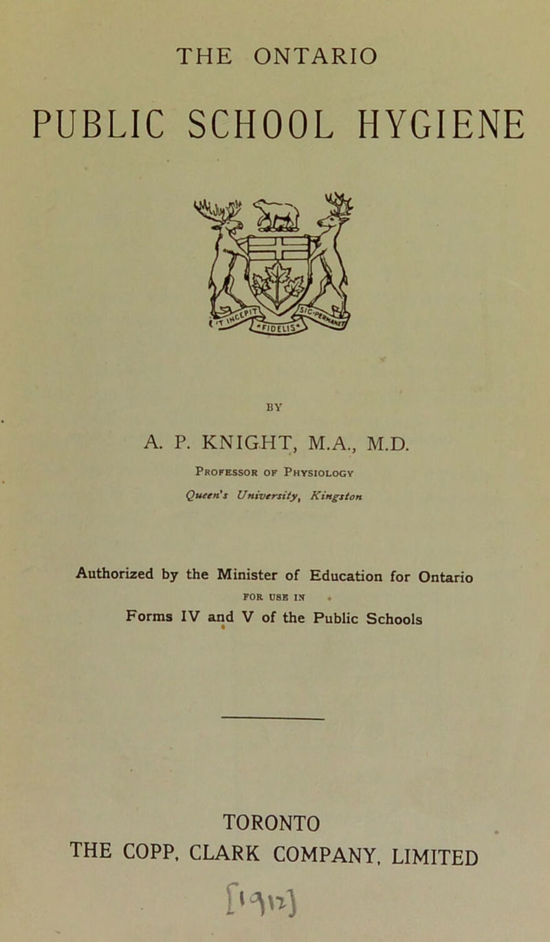 THE ONTARIO PUBLIC SCHOOL HYGIENE A. P. KNIGHT, M.A., M.D. Professor of Physiology Qu€t*Cs University^ Kingston Authorized by the Minister of Education for Ontario FOR USB IX • Forms IV and V of the Public Schools TORONTO THE COPP. CLARK COMPANY, LIMITED