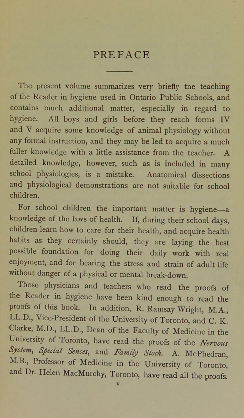 PREFACE The present volume summarizes verj’ brief!)’ tne teaching of the Reader in hygiene used in Ontario Public Schools, and contains much additional matter, especially in regard to hygiene. All boys and girls before they reach forms IV and V acquire some knowledge of animal physiology without any formal instruction, and they may be led to acquire a much fuller knowledge with a little assistance from the teacher. A detailed knowledge, however, such as is included in many school physiologies, is a mistake. Anatomical dissections and physiological demonstrations are not suitable for school children. For school children the important matter is hygiene—a knowledge of the laws of health. If, during their school days, children learn how to care for their health, and acquire health habits as they certainly should, they are laying the best possible foundation for doing their daily work with real enjoyment, and for bearing the stress and strain of adult life without danger of a physical or mental break-down. Those physicians and teachers who read the proofs of the Reader in hygiene have been kind enough to read the proofs of this book. In addition, R. Ramsay Wright, M.A., LL.D., Vice-President of the University of Toronto, and C. K. Clarke, M.D., LL.D., Dean of the Faculty of Medicine in the University of Toronto, have read the proofs of the Nervous System, Special Senses, and Family Stock. A. McPhedran, M.B., Professor of Medicine in the University of Toronto^ and Dr. Helen MacMurchy, Toronto, have read all the proofs.