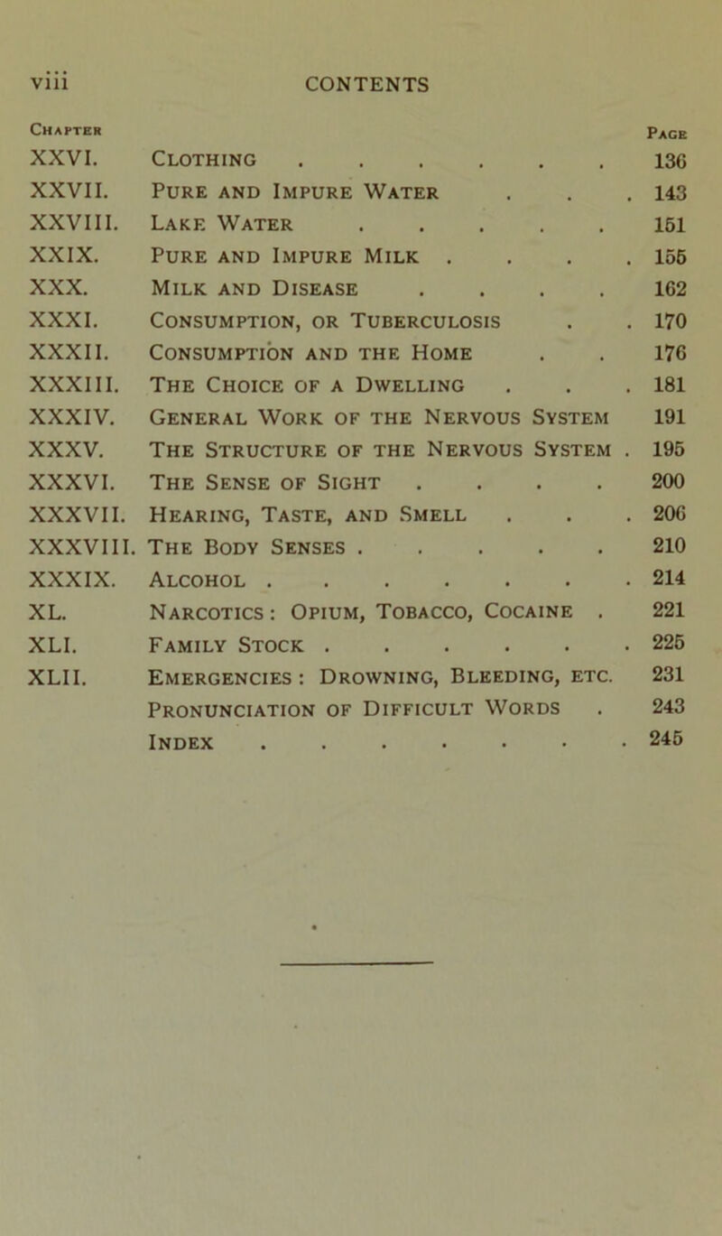 Vlll CONTENTS Chapter Pace XXVI. Clothing ...... 136 XXVII. Pure and Impure Water . . . 143 XXVIII. Lake Water ..... 161 XXIX. Pure and Impure Milk .... 156 XXX. Milk and Disease .... 162 XXXI. Consumption, or Tuberculosis . . 170 XXXII. Consumption and the Home . . 176 XXXIII. The Choice of a Dwelling . . .181 XXXIV. General Work of the Nervous System 191 XXXV. The Structure of the Nervous System . 195 XXXVI. The Sense of Sight .... 200 XXXVII. Hearing, Taste, and Smell . . . 206 XXXVIII. The Body Senses 210 XXXIX. Alcohol 214 XL. Narcotics: Opium, Tobacco, Cocaine . 221 XLL Family Stock ...... 226 XLII. Emergencies: Drowning, Bleeding, etc. 231 Pronunciation of Difficult Words . 243 Index ....... 245