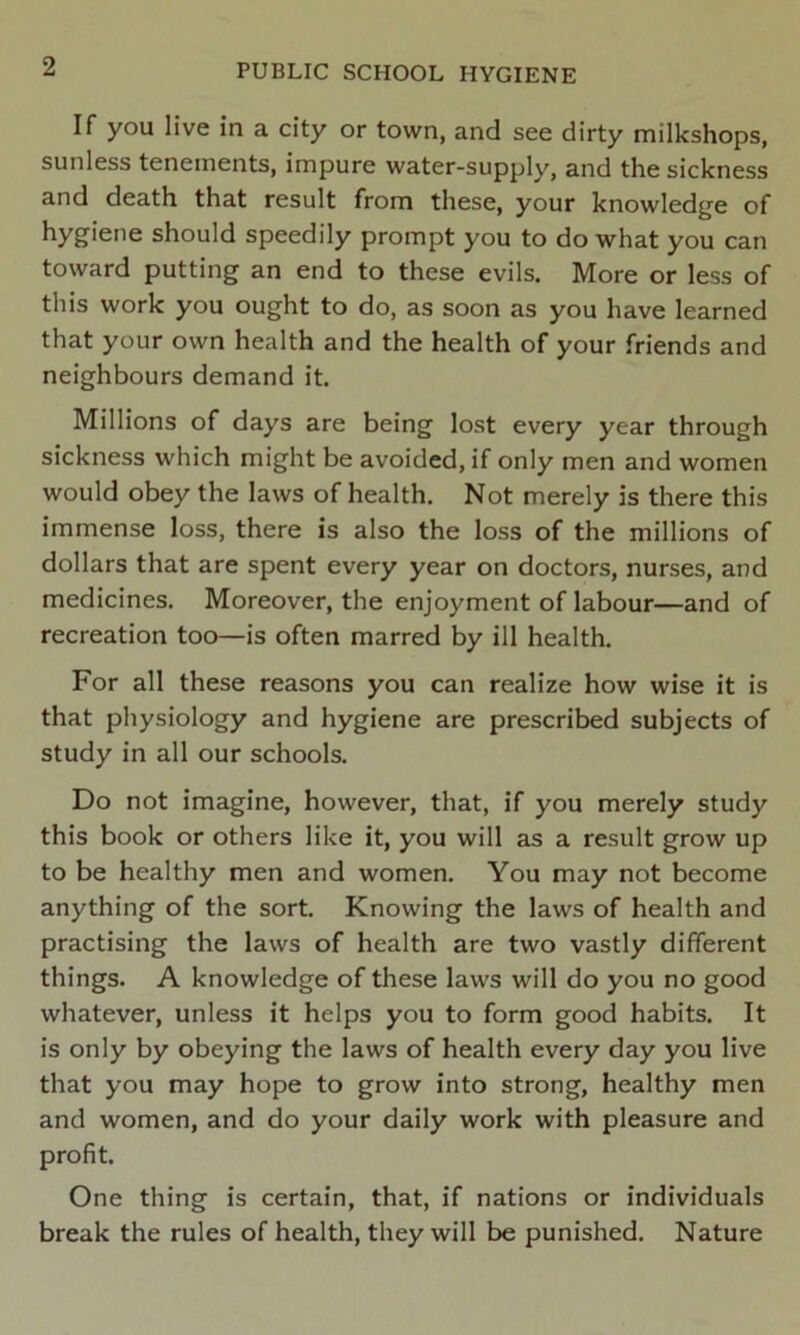 If you live in a city or town, and see dirty milkshops, sunless tenements, impure water-supply, and the sickness and death that result from these, your knowledge of hygiene should speedily prompt you to do what you can toward putting an end to these evils. More or less of this work you ought to do, as soon as you have learned that your own health and the health of your friends and neighbours demand it. Millions of days are being lost every year through sickness which might be avoided, if only men and women would obey the laws of health. Not merely is there this immense loss, there is also the loss of the millions of dollars that are spent every year on doctors, nurses, and medicines. Moreover, the enjoyment of labour—and of recreation too—is often marred by ill health. For all these reasons you can realize how wise it is that physiology and hygiene are prescribed subjects of study in all our schools. Do not imagine, however, that, if you merely study this book or others like it, you will as a result grow up to be healthy men and women. You may not become anything of the sort. Knowing the laws of health and practising the laws of health are two vastly different things. A knowledge of these laws will do you no good whatever, unless it helps you to form good habits. It is only by obeying the laws of health every day you live that you may hope to grow into strong, healthy men and women, and do your daily work with pleasure and profit. One thing is certain, that, if nations or individuals break the rules of health, they will be punished. Nature