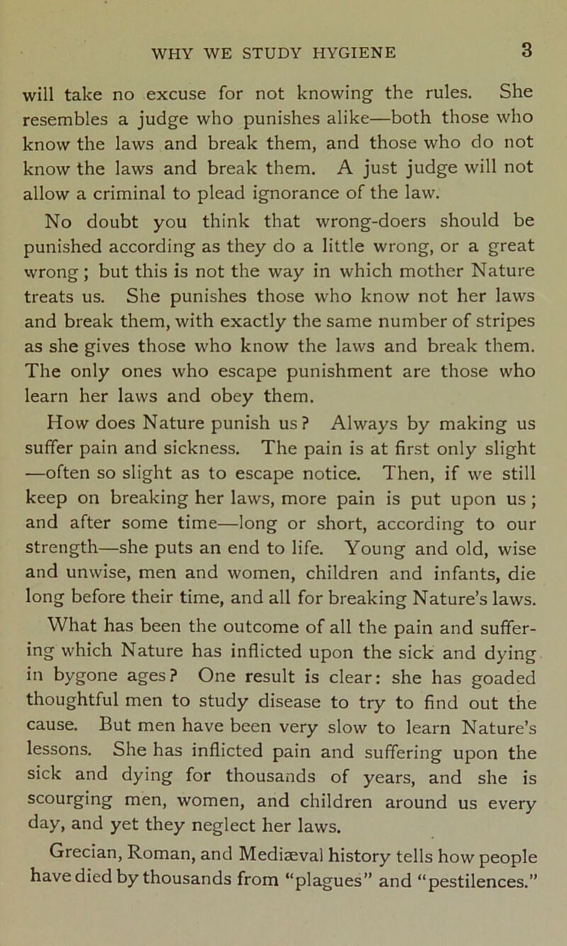 will take no excuse for not knowing the rules. She resembles a judge who punishes alike—both those who know the laws and break them, and those who do not know the laws and break them. A just judge will not allow a criminal to plead ignorance of the law. No doubt you think that wrong-doers should be punished according as they do a little wrong, or a great wrong; but this is not the way in which mother Nature treats us. She punishes those who know not her laws and break them, with exactly the same number of stripes as she gives those who know the laws and break them. The only ones who escape punishment are those who learn her laws and obey them. How does Nature punish us? Always by making us suffer pain and sickness. The pain is at first only slight —often so slight as to escape notice. Then, if we still keep on breaking her laws, more pain is put upon us; and after some time—long or short, according to our strength—she puts an end to life. Young and old, wise and unwise, men and women, children and infants, die long before their time, and all for breaking Nature’s laws. What has been the outcome of all the pain and suffer- ing which Nature has inflicted upon the sick and dying in bygone ages? One result is clear: she has goaded thoughtful men to study disease to try to find out the cause. But men have been very slow to learn Nature’s lessons. She has inflicted pain and suffering upon the sick and dying for thousands of years, and she is scourging men, women, and children around us every day, and yet they neglect her laws. Grecian, Roman, and Mediaeval history tells how people have died by thousands from “plagues” and “pestilences.”