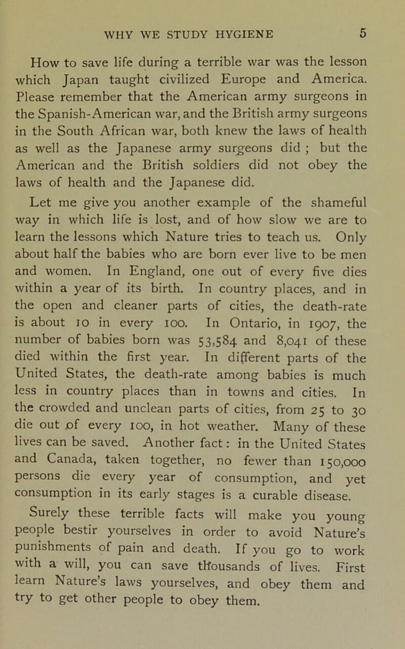 How to save life during a terrible war was the lesson which Japan taught civilized Europe and America. Please remember that the American army surgeons in the Spanish-American war, and the British army surgeons in the South African war, both knew the laws of health as well as the Japanese army surgeons did ; but the American and the British soldiers did not obey the laws of health and the Japanese did. Let me give you another example of the shameful way in which life is lost, and of how slow we are to learn the lessons which Nature tries to teach us. Only about half the babies who are born ever live to be men and women. In England, one out of every five dies within a year of its birth. In country places, and in the open and cleaner parts of cities, the death-rate is about 10 in every loo. In Ontario, in 1907, the number of babies born was 53,584 and 8,041 of these died within the first year. In different parts of the United States, the death-rate among babies is much less in country places than in towns and cities. In the crowded and unclean parts of cities, from 25 to 30 die out jof every 100, in hot weather. Many of these lives can be saved. Another fact: in the United States and Canada, taken together, no fewer than 150,000 persons die every year of consumption, and yet consumption in its early stages is a curable disease. Surely these terrible facts will make you young people bestir yourselves in order to avoid Nature’s punishments of pain and death. If you go to work with a will, you can save thousands of lives. First learn Nature s laws yourselves, and obey them and try to get other people to obey them.