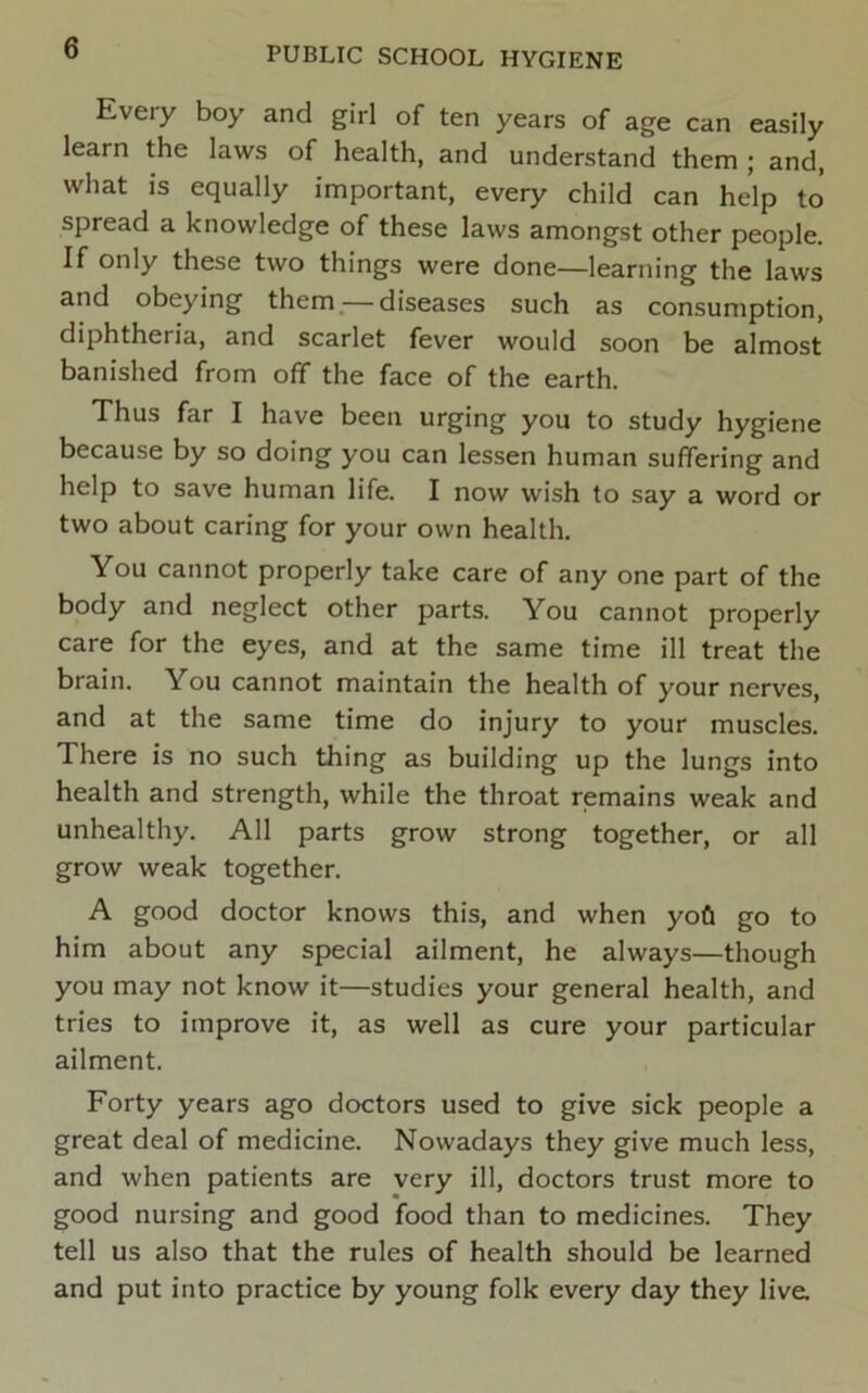 Every boy and girl of ten years of age can easily learn the laws of health, and understand them ; and, what is equally important, every child can help to spread a knowledge of these laws amongst other people. If only these two things were done—learning the laws and obeying them.— diseases such as consumption, diphtheria, and scarlet fever would soon be almost banished from off the face of the earth. Thus far I have been urging you to study hygiene because by so doing you can lessen human suffering and help to save human life. I now wish to say a word or two about caring for your own health. You cannot properly take care of any one part of the body and neglect other parts. You cannot properly care for the eyes, and at the same time ill treat the brain. You cannot maintain the health of your nerves, and at the same time do injury to your muscles. There is no such thing as building up the lungs into health and strength, while the throat remains weak and unhealthy. All parts grow strong together, or all grow weak together. A good doctor knows this, and when yofi go to him about any special ailment, he always—though you may not know it—studies your general health, and tries to improve it, as well as cure your particular ailment. Forty years ago doctors used to give sick people a great deal of medicine. Nowadays they give much less, and when patients are very ill, doctors trust more to good nursing and good food than to medicines. They tell us also that the rules of health should be learned and put into practice by young folk every day they live.