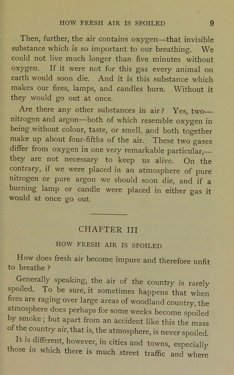 Then, further, the air contains oxygen—that invisible substance which is so important to our breathing. We could not live much longer than five minutes without oxygen. If it were not for this gas every animal on earth would soon die. And it is this substance which makes our fires, lamps, and candles burn. Without it they would go out at once. Are there any other substances in air? Yes, two nitrogen and argon—both of which resemble oxygen in being without colour, taste, or smell, and both together make up about four-fifths of the air. These two gases differ from oxygen in one very remarkable particular,— they are not necessary to keep us alive. On the contrary, if we were placed in an atmosphere of pure nitrogen or pure argon we should soon die, and if a burning lamp or candle were placed in either gas it would at once go out. CHAPTER III HOW FRESH AIR IS SPOILED How does fresh air become impure and therefore unfit to breathe ? Generally speaking, the air of the country is rarely spoiled. To be sure, it sometimes happens that when fires are raging over large areas of woodland country, the atmosphere does perhaps for some weeks become spoiled by smoke; but apart from an accident like this the mass of the country air, that is, the atmosphere, is never spoiled. It is different, however, in cities and towns, especially those in which there is much street traffic and where