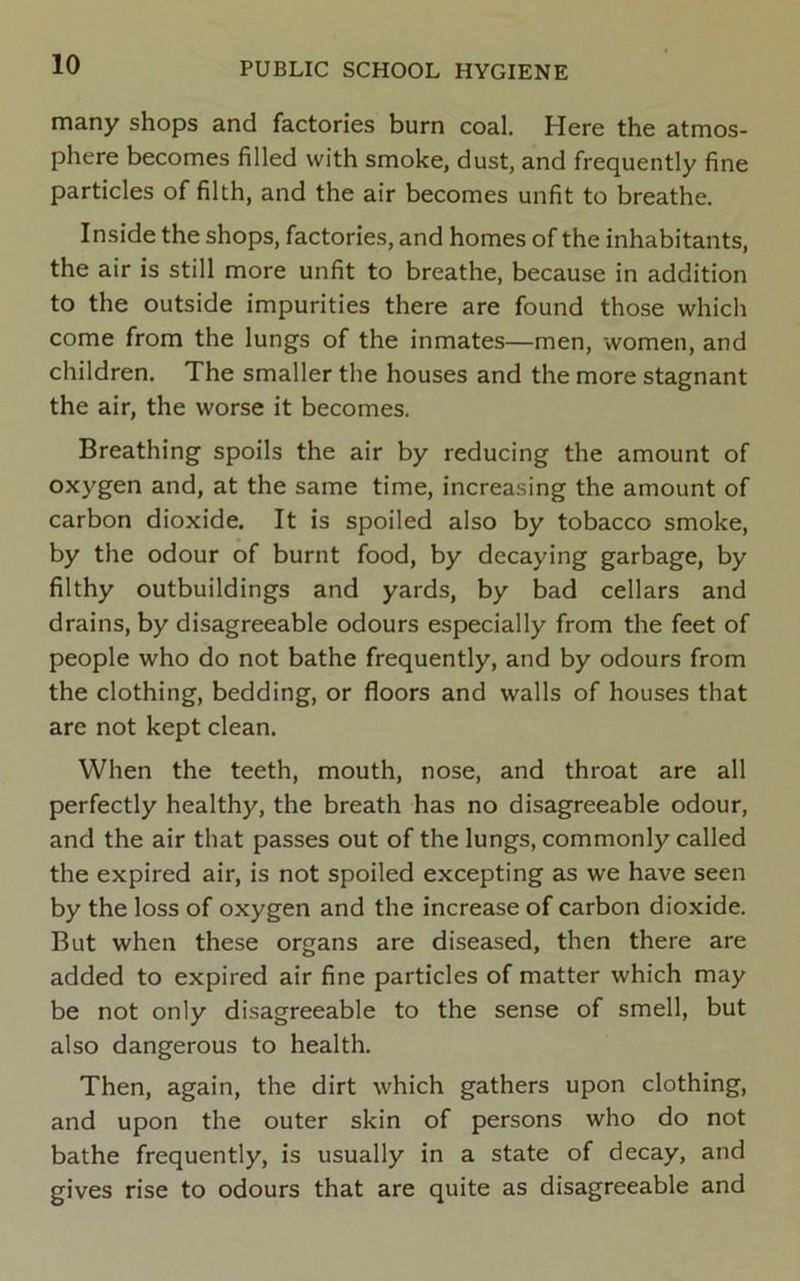 many shops and factories burn coal. Here the atmos- phere becomes filled with smoke, dust, and frequently fine particles of filth, and the air becomes unfit to breathe. Inside the shops, factories, and homes of the inhabitants, the air is still more unfit to breathe, because in addition to the outside impurities there are found those which come from the lungs of the inmates—men, women, and children. The smaller the houses and the more stagnant the air, the worse it becomes. Breathing spoils the air by reducing the amount of oxygen and, at the same time, increasing the amount of carbon dioxide. It is spoiled also by tobacco smoke, by the odour of burnt food, by decaying garbage, by filthy outbuildings and yards, by bad cellars and drains, by disagreeable odours especially from the feet of people who do not bathe frequently, and by odours from the clothing, bedding, or floors and walls of houses that are not kept clean. When the teeth, mouth, nose, and throat are all perfectly healthy, the breath has no disagreeable odour, and the air that passes out of the lungs, commonly called the expired air, is not spoiled excepting as we have seen by the loss of oxygen and the increase of carbon dioxide. But when these organs are diseased, then there are added to expired air fine particles of matter which may be not only disagreeable to the sense of smell, but also dangerous to health. Then, again, the dirt which gathers upon clothing, and upon the outer skin of persons who do not bathe frequently, is usually in a state of decay, and gives rise to odours that are quite as disagreeable and