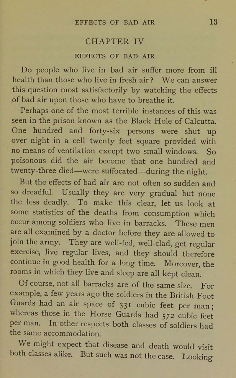 CHAPTER IV EFFECTS OF BAD AIR Do people who live in bad air suffer more from ill health than those who live in fresh air? We can answer this question most satisfactorily by watching the effects of bad air upon those who have to breathe it. Perhaps one of the most terrible instances of this was seen in the prison known as the Black Hole of Calcutta. One hundred and forty-six persons were shut up over night in a cell twenty feet square provided with no means of ventilation except two small windows. So poisonous did the air become that one hundred and twenty-three died—were suffocated—during the night. But the effects of bad air are not often so sudden and so dreadful. Usually they are very gradual but none the less deadly. To make this clear, let us look at some statistics of the deaths from consumption which occur among soldiers who live in barracks. These men are all examined by a doctor before they are allowed to join the army. They are well-fed, well-clad, get regular exercise, live regular lives, and they should therefore continue in good health for a long time. Moreover, the rooms in which they live and sleep are all kept clean. Of course, not all barracks are of the same size. For example, a few years ago the soldiers in the British Foot Guards had an air space of 331 cubic feet per man; whereas those in the Horse Guards had 572 cubic feet per man. In other respects both classes of soldiers had the same accommodation. We might expect that disease and death would visit both classes alike. But such was not the case. I.ooking