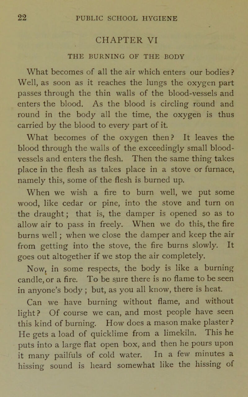 CHAPTER VI THE BURNING OF THE BODY What becomes of all the air which enters our bodies ? Well, as soon as it reaches the lungs the oxygen part passes through the thin walls of the blood-vessels and enters the blood. As the blood is circling round and round in the body all the time, the oxygen is thus carried by the blood to every part of it. What becomes of the oxygen then ? It leaves the blood through the walls of the exceedingly small blood- vessels and enters the flesh. Then the same thing takes place in the flesh as takes place in a stove or furnace, namely this, some of the flesh is burned up. When we wish a fire to burn well, we put some wood, like cedar or pine, into the stove and turn on the draught; that is, the damper is opened so as to allow air to pass in freely. When we do this, the fire burns well; when we close the damper and keep the air from getting into the stove, the fire burns slowly. It goes out altogether if we stop the air completely. Now, in some respects, the body is like a burning candle, or a fire. To be sure there is no flame to be seen in anyone’s body; but, as you all know, there is heat. Can we have burning without flame, and without light ? Of course we can, and most people have seen this kind of burning. How does a mason make plaster ? He gets a load of quicklime from a limekiln. This he puts into a large flat open box, and then he pours upon it many pailfuls of cold water. In a few minutes a hissing sound is heard somewhat like the hissing of