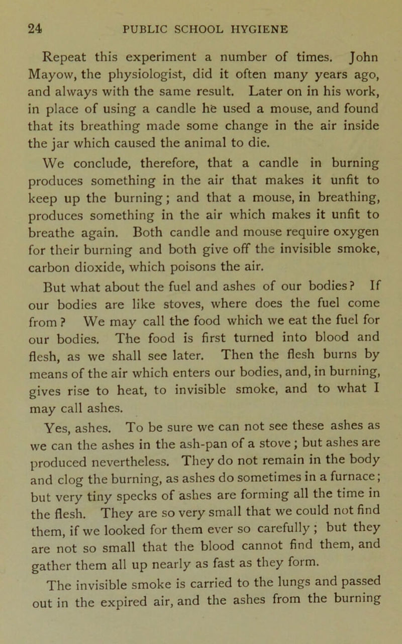 Repeat this experiment a number of times. John Mayovv, the physiologist, did it often many years ago, and always with the same result. Later on in his work, in place of using a candle hfe used a mouse, and found that its breathing made some change in the air inside the jar which caused the animal to die. We conclude, therefore, that a candle in burning produces something in the air that makes it unfit to keep up the burning; and that a mouse, in breathing, produces something in the air which makes it unfit to breathe again. Both candle and mouse require oxygen for their burning and both give off the invisible smoke, carbon dioxide, which poisons the air. But what about the fuel and ashes of our bodies? If our bodies are like stoves, where does the fuel come from ? We may call the food which we eat the fuel for our bodies. The food is first turned into blood and flesh, as we shall see later. Then the flesh burns by means of the air which enters our bodies, and, in burning, gives rise to heat, to invisible smoke, and to what I may call ashes. Yes, ashes. To be sure we can not see these ashes as we can the ashes in the ash-pan of a stove; but ashes are produced nevertheless. They do not remain in the body and clog the burning, as ashes do sometimes in a furnace; but very tiny specks of ashes are forming all the time in the flesh. They are so very small that we could not find them, if we looked for them ever so carefully ; but they are not so small that the blood cannot find them, and gather them all up nearly as fast as they form. The invisible smoke is carried to the lungs and passed out in the expired air, and the ashes from the burning