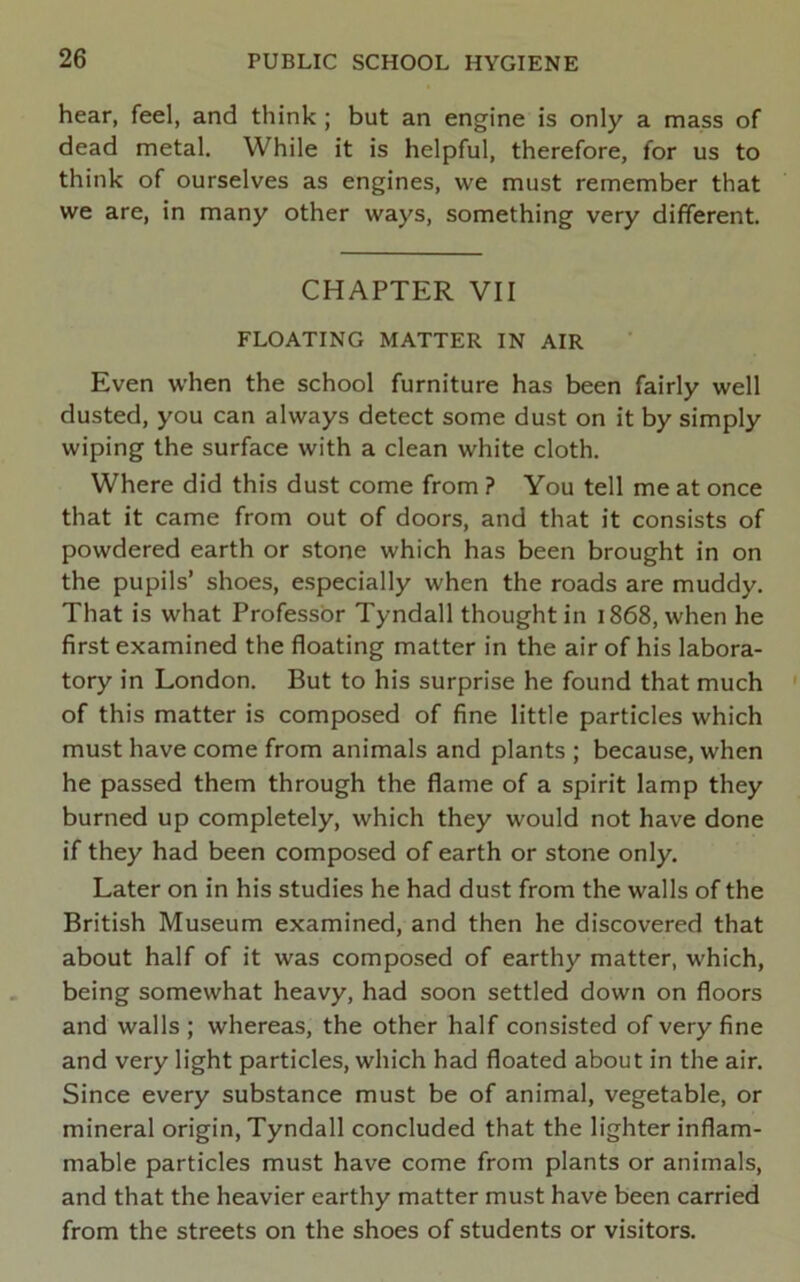 hear, feel, and think; but an engine is only a mass of dead metal. While it is helpful, therefore, for us to think of ourselves as engines, we must remember that we are, in many other ways, something very different. CHAPTER VII FLOATING MATTER IN AIR Even when the school furniture has been fairly well dusted, you can always detect some dust on it by simply wiping the surface with a clean white cloth. Where did this dust come from ? You tell me at once that it came from out of doors, and that it consists of powdered earth or stone which has been brought in on the pupils’ shoes, especially when the roads are muddy. That is what Professor Tyndall thought in 1868, when he first examined the floating matter in the air of his labora- tory in London. But to his surprise he found that much of this matter is composed of fine little particles which must have come from animals and plants ; because, when he passed them through the flame of a spirit lamp they burned up completely, which they would not have done if they had been composed of earth or stone only. Later on in his studies he had dust from the walls of the British Museum examined, and then he discovered that about half of it was composed of earthy matter, which, being somewhat heavy, had soon settled down on floors and walls ; whereas, the other half consisted of very fine and very light particles, which had floated about in the air. Since every substance must be of animal, vegetable, or mineral origin, Tyndall concluded that the lighter inflam- mable particles must have come from plants or animals, and that the heavier earthy matter must have been carried from the streets on the shoes of students or visitors.