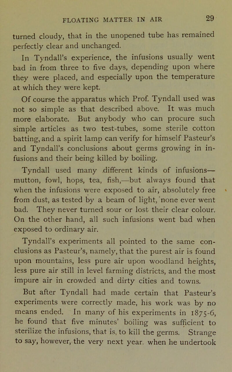 turned cloudy, that in the unopened tube has remained perfectly clear and unchanged. In Tyndall’s experience, the infusions usually went bad in from three to five days, depending upon where they were placed, and especially upon the temperature at which they were kept. Of course the apparatus which Prof. Tyndall used was not so simple as that described above. It was much more elaborate. But anybody who can procure such simple articles as two test-tubes, some sterile cotton batting, and a spirit lamp can verify for himself Pasteur’s and Tyndall’s conclusions about germs growing in in- fusions and their being killed by boiling. Tyndall used many .different kinds of infusions— mutton, fowl, hops, tea, fish,—but always found that when the infusions were exposed to air, absolutely free from dust, as tested by a beam of light, 'none ever went bad. They never turned sour or lost their clear colour. On the other hand, all such infusions went bad when exposed to ordinary air. Tyndall’s experiments all pointed to the same con- clusions as Pasteur’s, namely, that the purest air is found upon mountains, less pure air upon woodland heights, less pure air still in level farming districts, and the most impure air in crowded and dirty cities and towns. But after Tyndall had made certain that Pasteur’s experiments were correctly made, his work was by no means ended. In many of his experiments in 1875-6, he found that five minutes’ boiling was sufficient to sterilize the infusions, that is, to kill the germs. Strange to say, however, the very next year, when he undertook