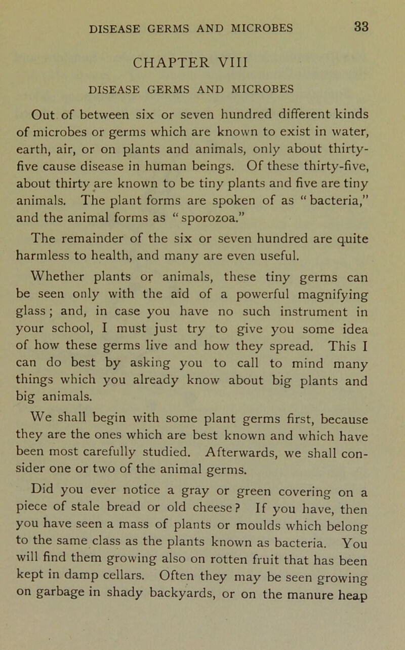 CHAPTER VIII DISEASE GERMS AND MICROBES Out of between six or seven hundred dififerent kinds of microbes or germs which are known to exist in water, earth, air, or on plants and animals, only about thirty- five cause disease in human beings. Of these thirty-five, about thirty are known to be tiny plants and five are tiny animals. The plant forms are spoken of as “ bacteria,” and the animal forms as “ sporozoa.” The remainder of the six or seven hundred are quite harmless to health, and many are even useful. Whether plants or animals, these tiny germs can be seen only with the aid of a powerful magnifying glass; and, in case you have no such instrument in your school, I must just try to give you some idea of how these germs live and how they spread. This I can do best by asking you to call to mind many things which you already know about big plants and big animals. We shall begin with some plant germs first, because they are the ones which are best known and which have been most carefully studied. Afterwards, we shall con- sider one or two of the animal germs. Did you ever notice a gray or green covering on a piece of stale bread or old cheese? If you have, then you have seen a mass of plants or moulds which belong to the same class as the plants known as bacteria. You will find them growing also on rotten fruit that has been kept in damp cellars. Often they may be seen growing on garbage in shady backyards, or on the manure heap