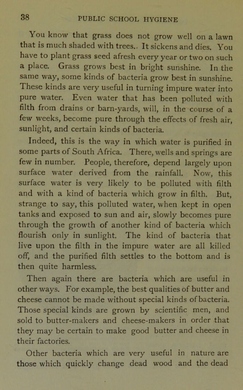 You know that grass does not grow well on a lawn that is much shaded with trees.. It sickens and dies. You have to plant grass seed afresh every year or two on such a place. Grass grows best in bright sunshine. In the same way, some kinds of bacteria grow best in sunshine. These kinds are very useful in turning impure water into pure water. Even water that has been polluted with filth from drains or barn-yards, will, in the course of a few weeks, become pure through the effects of fresh air, sunlight, and certain kinds of bacteria. Indeed, this is the way in which water is purified in some parts of South Africa. There, wells and springs are few in number. People, therefore, depend largely upon surface water derived from the rainfall. Now, this surface water is very likely to be polluted with filth and with a kind of bacteria which grow in filth. But, strange to say, this polluted water, when kept in open tanks and exposed to sun and air, slowly becomes pure through the growth of another kind of bacteria which flourish only in sunlight. The kind of bacteria that live upon the filth in the impure water are all killed off, and the purified filth settles to the bottom and is then quite harmless. Then again there are bacteria which are useful in other ways. For example, the best qualities of butter and cheese cannot be made without special kinds ofbacteria. Those special kinds are grown by scientific men, and sold to butter-makers and cheese-makers in order that they may be certain to make good butter and cheese in their factories. Other bacteria which are very useful in nature are those which quickly change dead wood and the dead