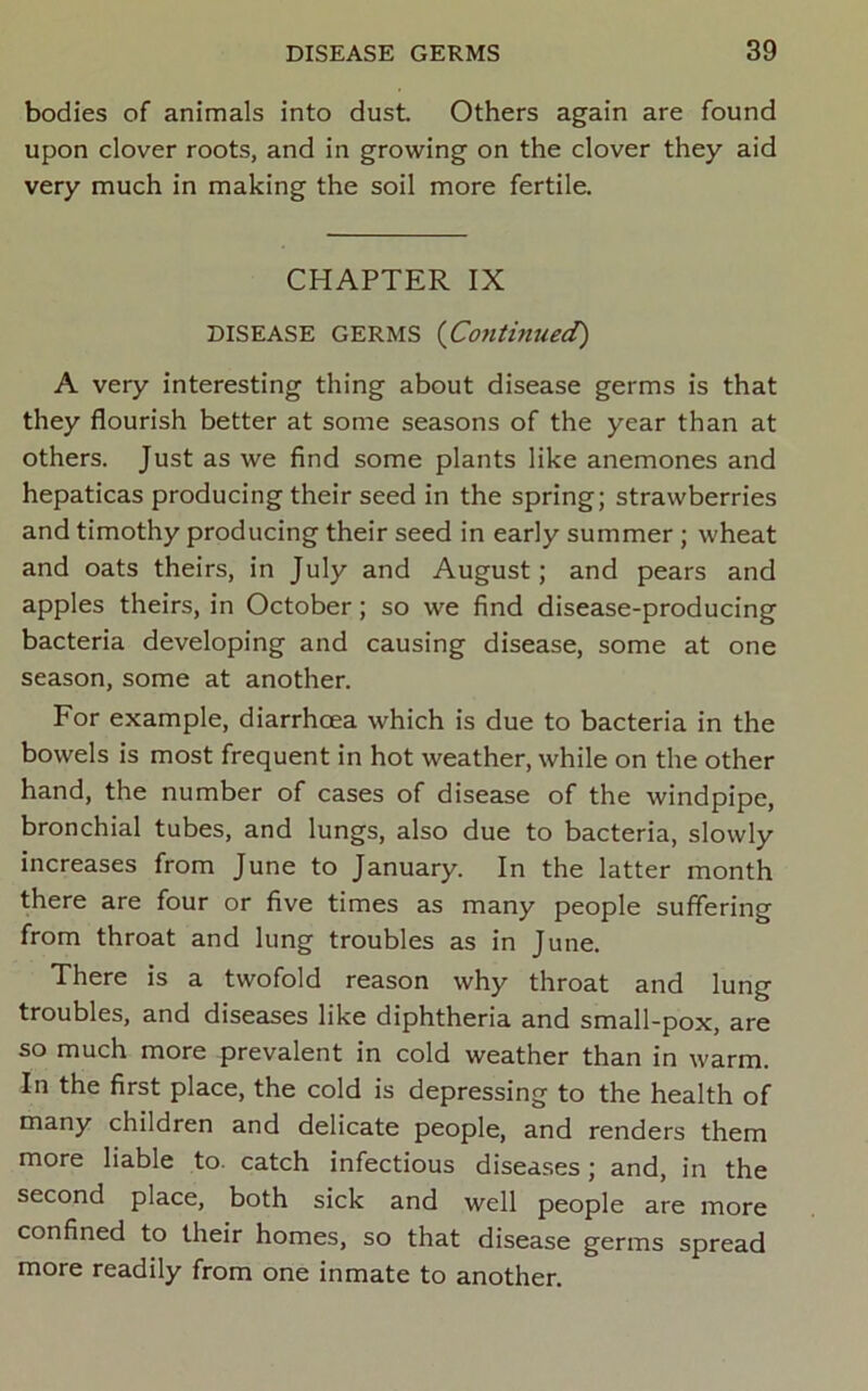 bodies of animals into dust Others again are found upon clover roots, and in growing on the clover they aid very much in making the soil more fertile. CHAPTER IX DISEASE GERMS {Cotlthiued) A very interesting thing about disease germs is that they flourish better at some seasons of the year than at others. Just as we find some plants like anemones and hepaticas producing their seed in the spring; strawberries and timothy producing their seed in early summer ; wheat and oats theirs, in July and August; and pears and apples theirs, in October; so we find disease-producing bacteria developing and causing disease, some at one season, some at another. For example, diarrhoea which is due to bacteria in the bowels is most frequent in hot weather, while on the other hand, the number of cases of disease of the windpipe, bronchial tubes, and lungs, also due to bacteria, slowly increases from June to January. In the latter month there are four or five times as many people suffering from throat and lung troubles as in June. There is a twofold reason why throat and lung troubles, and diseases like diphtheria and small-pox, are so much more prevalent in cold weather than in warm. In the first place, the cold is depressing to the health of many children and delicate people, and renders them more liable to. catch infectious diseases; and, in the second place, both sick and well people are more confined to their homes, so that disease germs spread more readily from one inmate to another.