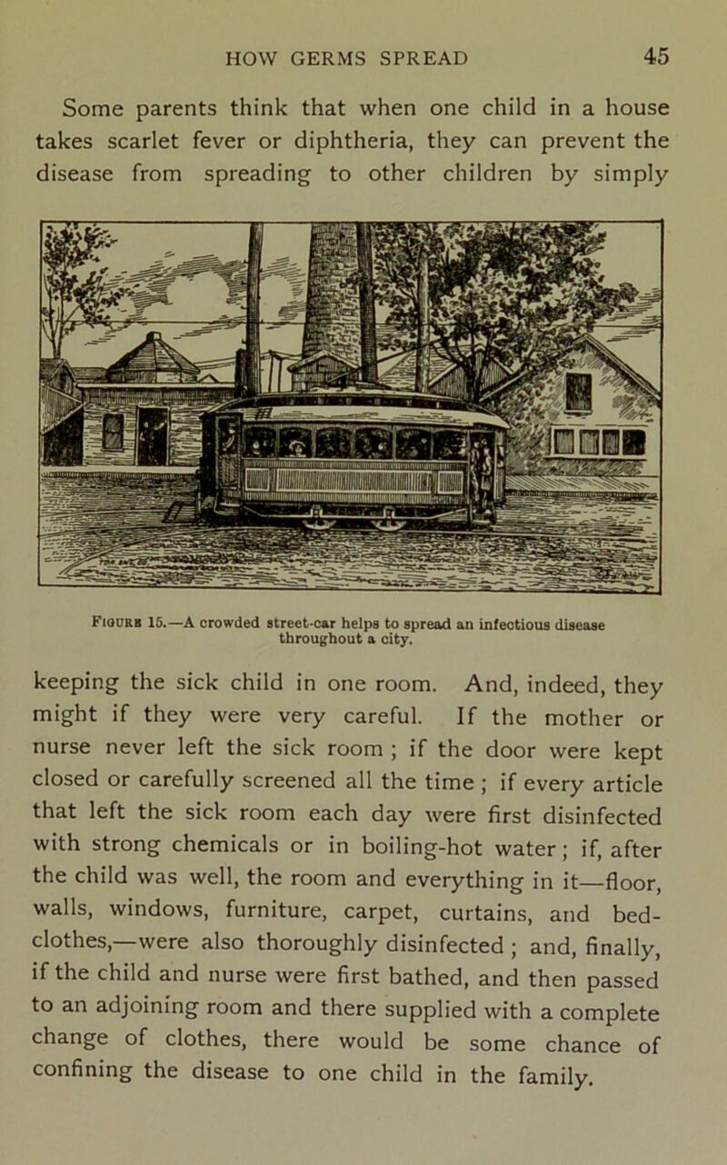 Some parents think that when one child in a house takes scarlet fever or diphtheria, they can prevent the disease from spreading to other children by simply FtouRB 15.—A crowded street-car helps to spread an infectious disease throu(^bout a city. keeping the sick child in one room. And, indeed, they might if they were very careful. If the mother or nurse never left the sick room ; if the door were kept closed or carefully screened all the time ; if every article that left the sick room each day were first disinfected with strong chemicals or in boiling-hot water; if, after the child was well, the room and everything in it floor, walls, windows, furniture, carpet, curtains, and bed- clothes,—were also thoroughly disinfected ; and, finally, if the child and nurse were first bathed, and then passed to an adjoining room and there supplied with a complete change of clothes, there would be some chance of confining the disease to one child in the family.