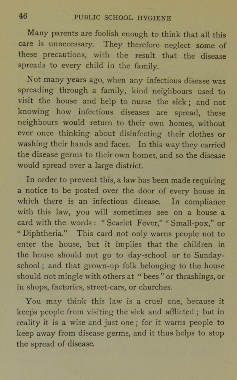 Many parents are foolish enough to think that all this care is unnecessary. They therefore neglect some of these precautions, with the result that the disease spreads to every child in the family. Not many years ago, when any infectious disease was spreading through a family, kind neighbours used to visit the house and help to nurse the sick; and not knowing how infectious diseases are spread, these neighbours would return to their own homes, without ever once thinking about disinfecting their clothes or washing their hands and faces. In this way they carried the disease germs to their own homes, and so the disease would spread over a large district. In order to prevent this, a law has been made requiring a notice to be posted over the door of every house in which there is an infectious disease. In compliance with this law, you will sometimes see on a house a card with the words : “ Scarlet Fever,” “ Small-pox,” or Diphtheria.” This card not only warns people not to enter the house, but it implies that the children in the house should not go to day-school or to Sunday- school ; and that grown-up folk belonging to the house should not mingle with others at “ bees ” or thrashings, or in shops, factories, street-cars, or churches. You may think this law is a cruel one, because it keeps people from visiting the sick and afflicted ; but in reality it is a wise and just one; for it warns people to keep away from disease germs, and it thus helps to stop the spread of disease.