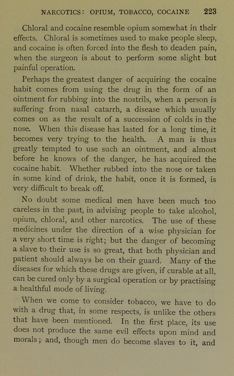Chloral and cocaine resemble opium somewhat in their effects. Chloral is sometimes used to make people sleep, and cocaine is often forced into the flesh to deaden pain, when the surgeon is about to perform some slight but painful operation. Perhaps the greatest danger of acquiring the cocaine habit comes from using the drug in the form of an ointment for rubbing into the nostrils, when a person is suffering from nasal catarrh, a disease which usually comes on as the result of a succession of colds in the nose. When this disease has lasted for a long time, it becomes very trying to the health. A man is thus greatly tempted to use such an ointment, and almost before he knows of the danger, he has acquired the cocaine habit. Whether rubbed into the nose or taken in some kind of drink, the habit, once it is formed, is very difficult to break off. No doubt some medical men have been much too careless in the past, in advising people to take alcohol, opium, chloral, and other narcotics. The use of these medicines under the direction of a wise physician for a very short time is right; but the danger of becoming a slave to their use is so great, that both physician and patient should always be on their guard. Many of the diseases for which these drugs are given, if curable at all, can be cured only by a surgical operation or by practising a healthful mode of living. When we come to consider tobacco, we have to do with a drug that, in some respects, is unlike the others that have been mentioned. In the first place, its use does not produce the same evil effects upon mind and morals, and, though men do become slaves to it, and