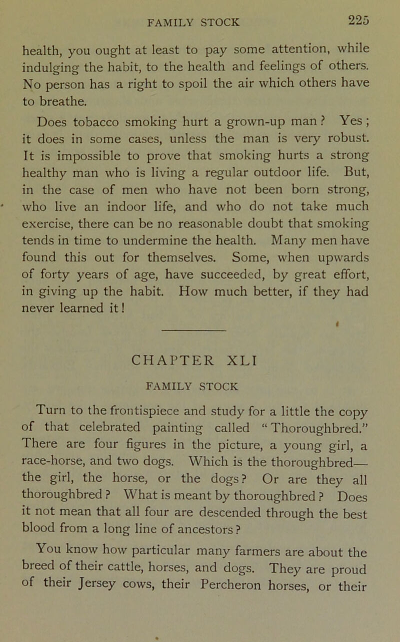 health, you ought at least to pay some attention, while indulging the habit, to the health and feelings of others. No person has a right to spoil the air which others have to breathe. Does tobacco smoking hurt a grown-up man Yes ; it does in some cases, unless the man is very robust. It is impossible to prove that smoking hurts a strong healthy man who is living a regular outdoor life. But, in the case of men who have not been born strong, who live an indoor life, and who do not take much exercise, there can be no reasonable doubt that smoking tends in time to undermine the health. Many men have found this out for themselves. Some, when upwards of forty years of age, have succeeded, by great effort, in giving up the habit. How much better, if they had never learned it! CHAPTER XLI FAMILY STOCK Turn to the frontispiece and study for a little the copy of that celebrated painting called “ Thoroughbred.” There are four figures in the picture, a young girl, a race-horse, and two dogs. Which is the thoroughbred— the girl, the horse, or the dogs? Or are they all thoroughbred ? What is meant by thoroughbred ? Does it not mean that all four are descended through the best blood from a long line of ancestors ? You know how particular many farmers are about the breed of their cattle, horses, and dogs. They are proud of their Jersey cows, their Percheron horses, or their
