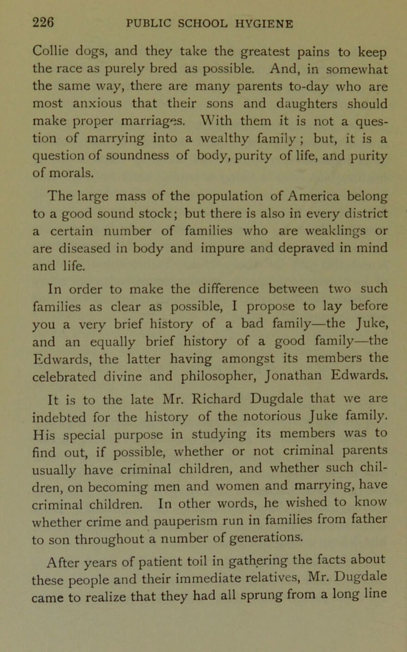 Collie dogs, and they take the greatest pains to keep the race as purely bred as possible. And, in somewhat the same way, there are many parents to-day who are most anxious that their sons and daughters should make proper marriages. With them it is not a ques- tion of marrying into a wealthy family; but, it is a question of soundness of body, purity of life, and purity of morals. The large mass of the population of America belong to a good sound stock; but there is also in every district a certain number of families who are weaklings or are diseased in body and impure and depraved in mind and life. In order to make the difference between two such families as clear as possible, I propose to lay before you a very brief history of a bad family—the Juke, and an equally brief history of a good family—the Edwards, the latter having amongst its members the celebrated divine and philosopher, Jonathan Edwards. It is to the late Mr. Richard Dugdale that we are indebted for the history of the notorious Juke family. His special purpose in studying its members was to find out, if possible, whether or not criminal parents usually have criminal children, and whether such chil- dren, on becoming men and women and marrying, have criminal children. In other words, he wished to know whether crime and pauperism run in families from father to son throughout a number of generations. After years of patient toil in gathering the facts about these people and their immediate relatives, Mr. Dugdale came to realize that they had all sprung from a long line
