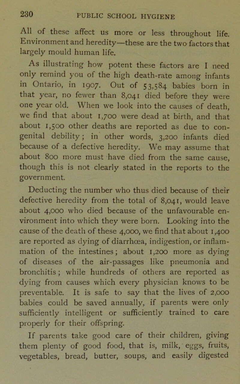 All of these affect us more or less throughout life. Knvironment and heredity—these are the two factors that largely mould human life. As illustrating how potent these factors are I need only remind you of the high death-rate among infants in Ontario, in 1907. Out of 53,584 babies born in that year, no fewer than 8,041 died before they were one year old. When we look into the causes of death, we find that about 1,700 were dead at birth, and that about 1,500 other deaths are reported as due to con- genital debility; in other words, 3,200 infants died because of a defective heredity. We may assume that about 800 more must have died from the same cause, though this is not clearly stated in the reports to the government. Deducting the number who thus died because of their defective heredity from the total of 8,041, would leave about 4,000 who died because of the unfavourable en- vironment into which they were born. Looking into the cause of the death of these 4,000, we find that about 1,400 are reported as dying of diarrhoea, indigestion, or inflam- mation of the intestines; about 1,200 more as dying of diseases of the air-passages like pneumonia and bronchitis; while hundreds of others are reported as dying from causes which every physician knows to be preventable. It is safe to say that the lives of 2,000 babies could be saved annually, if parents were only sufficiently intelligent or sufficiently trained to care properly for their offspring. If parents take good care of their children, giving them plenty of good food, that is, milk, eggs, fruits, vegetables, bread, butter, soups, and easily digested
