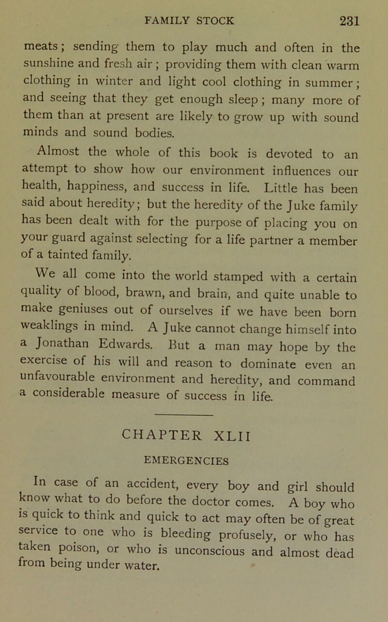 meats; sending them to play much and often in the sunshine and fresh air; providing them with clean warm clothing in winter and light cool clothing in summer; and seeing that they get enough sleep; many more of them than at present are likely to grow up with sound minds and sound bodies. Almost the whole of this book is devoted to an attempt to show how our environment influences our health, happiness, and success in life. Little has been said about heredity; but the heredity of the Juke family has been dealt with for the purpose of placing you on your guard against selecting for a life partner a member of a tainted family. We all come into the world stamped with a certain quality of blood, brawn, and brain, and quite unable to make geniuses out of ourselves if we have been born weaklings in mind. A Juke cannot change himself into a Jonathan Edwards. 13ut a man may hope by the exercise of his will and reason to dominate even an unfavourable environment and heredity, and command a considerable measure of success in life. CHAPTER XLII EMERGENCIES In case of an accident, every boy and girl should know what to do before the doctor comes. A boy who is quick to think and quick to act may often be of great service to one who is bleeding profusely, or who has taken poison, or who is unconscious and almost dead from being under water.