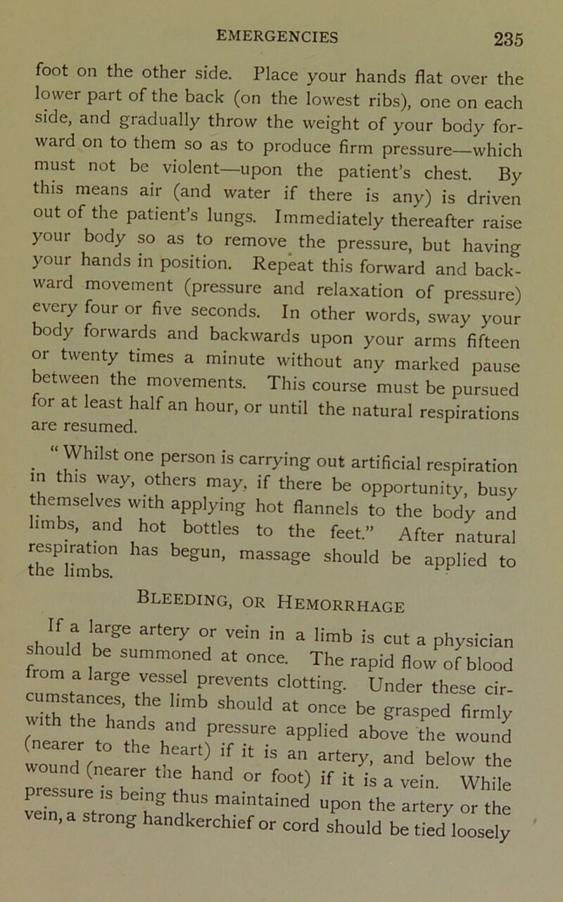 foot on the other side. Place your hands flat over the lower part of the back (on the lowest ribs), one on each side, and gradually throw the weight of your body for- ward on to them so as to produce firm pressure—which must not be violent—upon the patient’s chest. By this means air (and water if there is any) is driven out of the patient’s lungs. Immediately thereafter raise your body so as to remove^ the pressure, but having your hands in position. Repeat this forward and back- ward movement (pressure and relaxation of pressure) every four or five seconds. In other words, sway your body forwards and backwards upon your arms fifteen or twenty times a minute without any marked pause between the movements. This course must be pursued for at least half an hour, or until the natural respirations are resumed. _ Whilst one person is carrying out artificial respiration in IS way, others may, if there be opportunity, busy themselves with applying hot flannels to the body and limbs, and hot bottles to the feet.” After natural the^limTs applied to Bleeding, or Hemorrhage shollH hr ^ physician should be summoned at once. The rapid flow of blood from a large vessel prevents clotting. Under these cir- h^r’d d'’fi™iy fnearer to Tb b“ f 'h® *°“nd (nearer to the heart) if it is an artery, and below the pr«surfi!T- ’1'’“'^ “■ “ “ While pressure is being thus maintained upon the artery or the vem,a strong handkerchief or cord sLuld be tied'loos^;
