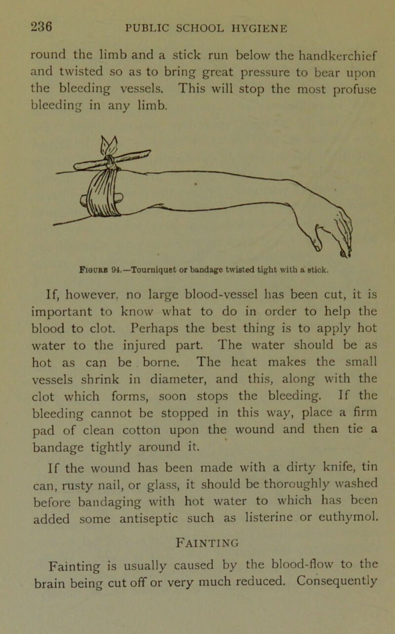 round the limb and a stick run below the handkerchief and twisted so as to bring great pressure to bear upon the bleeding vessels. This will stop the most profuse bleeding in any limb. Fiourb 04.—Tourniquet or bandage twisted tight with a stick. If, however, no large blood-vessel has been cut, it is important to know what to do in order to help the blood to clot. Perhaps the best thing is to apply hot water to the injured part. The water should be as hot as can be borne. The heat makes the small vessels shrink in diameter, and this, along with the clot which forms, soon stops the bleeding. If the bleeding cannot be stopped in this way, place a firm pad of clean cotton upon the wound and then tie a bandage tightly around it. If the wound has been made with a dirty knife, tin can, rusty nail, or glas.s, it should be thoroughly washed before bandaging with hot water to which has been added some antiseptic such as listerinc or euthymol. Fainting Fainting is usually caused by the blood-flow to the brain being cut off or very much reduced. Consequently