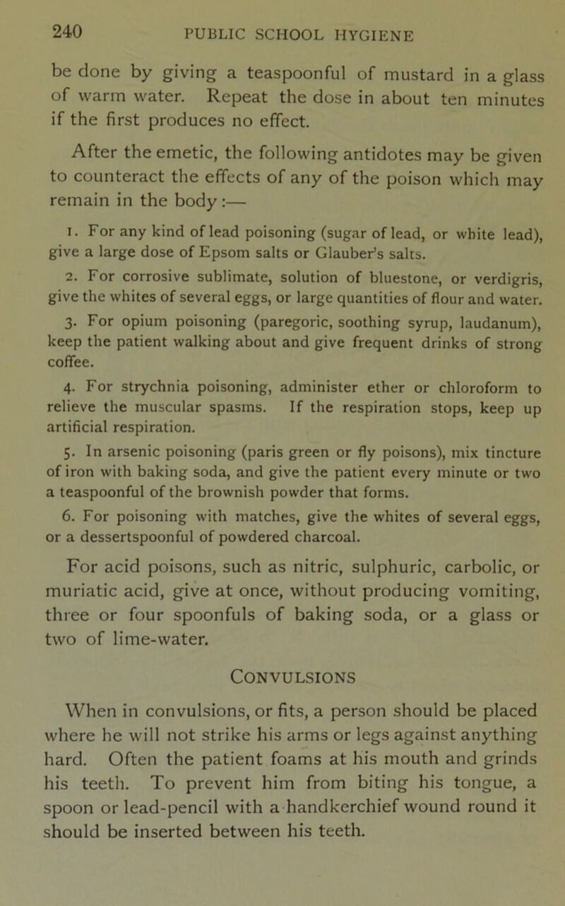 be done by giving a teaspoonful of mustard in a glass of warm water. Repeat the dose in about ten minutes if the first produces no efifect. After the emetic, the following antidotes may be given to counteract the effects of any of the poison which may remain in the body:— 1. For any kind of lead poisoning (sugar of lead, or white lead), give a large dose of Epsom salts or Glauber’s salts. 2. For corrosive sublimate, solution of bluestone, or verdigris, give the whites of several eggs, or large quantities of flour and water. 3. For opium poisoning (paregoric, soothing syrup, laudanum), keep the patient walking about and give frequent drinks of strong coffee. 4. For strychnia poisoning, administer ether or chloroform to relieve the muscular spasms. If the respiration stops, keep up artificial respiration. 5. In arsenic poisoning (paris green or fly poisons), mix tincture of iron with baking soda, and give the patient every minute or two a teaspoonful of the brownish powder that forms. 6. For poisoning with matches, give the whites of several eggs, or a dessertspoonful of powdered charcoal. For acid poisons, such as nitric, sulphuric, carbolic, or muriatic acid, give at once, without producing vomiting, three or four spoonfuls of baking soda, or a glass or two of lime-water. Convulsions When in convulsions, or fits, a person should be placed where he will not strike his arms or legs against anything hard. Often the patient foams at his mouth and grinds his teeth. To prevent him from biting his tongue, a spoon or lead-pencil with a handkerchief wound round it should be inserted between his teeth.