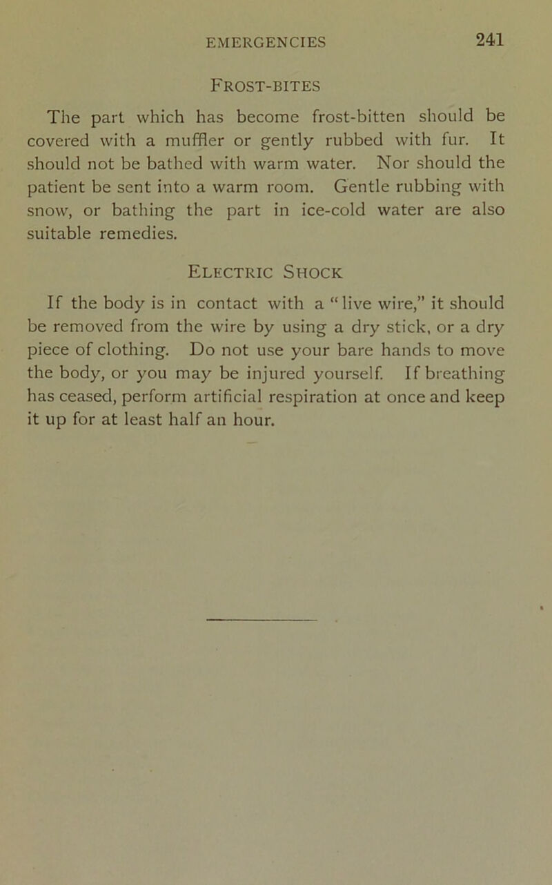 Frost-bites The part which has become frost-bitten should be covered with a muffler or gently rubbed with fur. It should not be bathed with warm water. Nor should the patient be sent into a warm room. Gentle rubbing with snow, or bathing the part in ice-cold water are also suitable remedies. Electric Shock If the body is in contact with a “live wire,” it should be removed from the wire by using a dry stick, or a dry piece of clothing. Do not use your bare hands to move the body, or you may be injured yourself If breathing has ceased, perform artificial respiration at once and keep it up for at least half an hour.