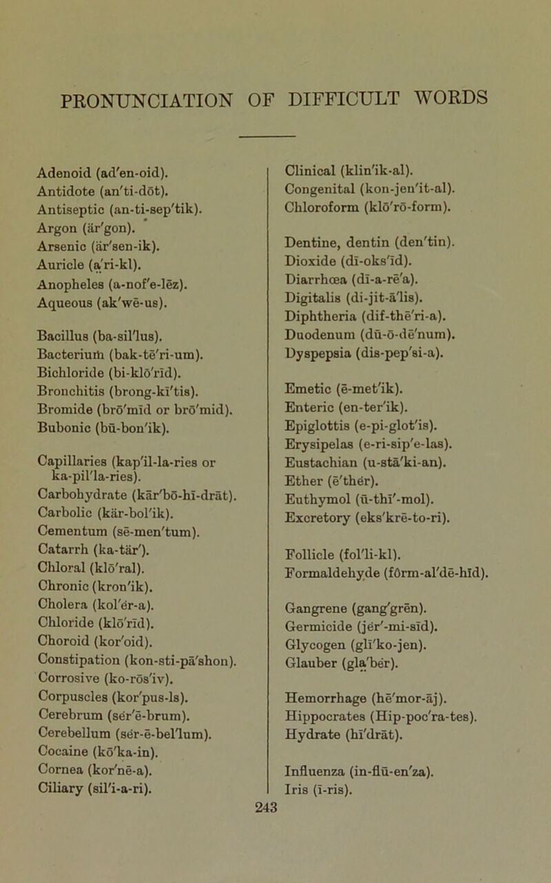 PRONUNCIATION OF DIFFICULT WORDS Adenoid (ad'en-oid). Antidote (an'ti-d6t). Antiseptic (an-ti-sep'tik). Argon (ar'gon). Arsenic (iir'sen-ik). Auricle (a'ri-kl). Anopheles (a-nof'e-lez). Aqueous (ak'we-us). Bacillus (ba-sinus). Bacteriuiti (bak-te'ri-um). Bichloride (bi-klO'rid). Bronchitis (brong-ki'tis). Bromide (bro'mid or brS'mid). Bubonic (bu-bon'ik). Capillaries {kap'il-la-ries or ka-pil'la-ries). Carbohydrate (kar'b5-hl-drat). Carbolic (kar-bol'ik). Cementum (se-men'tum). Catarrh (ka-tar'). Chloral (klo'ral). Chronic (kron'ik). Cholera (kol'er-a). Chloride (klo'rld). Choroid (kor'oid). Constipation (kon-sti-pa'shon). Corrosive (ko-ros*iv). Corpuscles (kor'pus-ls). Cerebnun (sdr'e-brum). Cerebellum (ser-e-bellum). Cocaine (ko'ka-in). Cornea (kor'ne-a). Ciliary (sil'i-a-ri). Clinical (klin'ik-al). Congenital (kon-jen'it-al). Chloroform (klo'ro-form). Dentine, dentin (den'tin). Dioxide (di-oks'id). Diarrhoea (di-a-re'a). Digitalis (di-jit-a'lis). Diphtheria (dif-the'ri-a). Duodenum (du-o-de'num). Dyspepsia (dis-pep'si-a). Emetic (e-met'ik). Enteric (en-ter'ik). Epiglottis (e-pi-glot'is). Erysipelas (e-ri-sip'e-las). Eustachian (u-sta'ki-an). Ether (e'th^r). Euth3rmol (u-thi'-mol). Excretory (eks'kre-to-ri). Follicle (fol'li-kl). Formaldehyde (f6rm-al'de-hld). Gangrene (gang'gren). Germicide (j^r'-mi-sid). Glycogen (gli'ko-jen). Glauber (glaTber). Hemorrhage (he'mor-aj). Hippocrates (Hip-poc'ra-tes). Hydrate (hi'drat). Influenza (in-flu-en'za). Iris (i-ris).