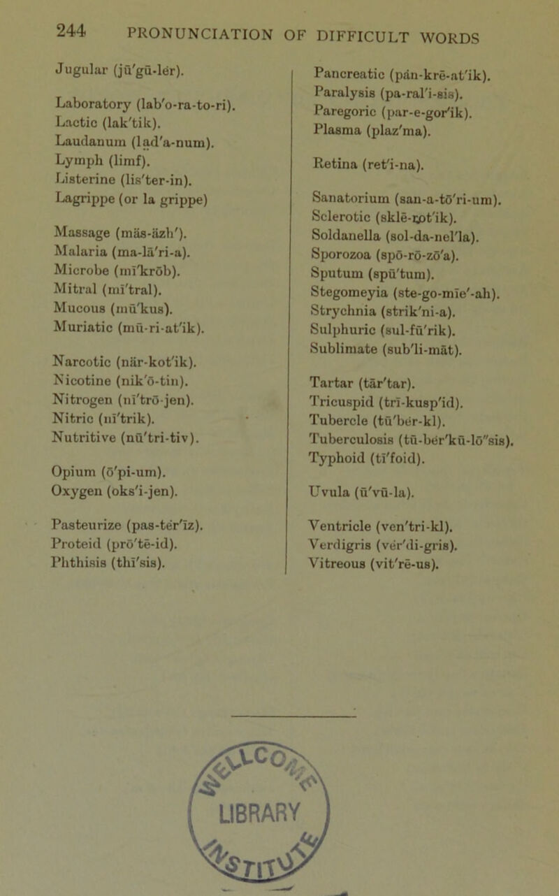 Jugular (ju'gu-ler). Laboratory (lab'o-ra-to-ri). Lactic (lak'tik). Laudanum (lad'a-num). Lymph (limf). Liaterine (lis'ter-in). Lagrippe (or la grippe) Massage (maa-iizh'). Malaria (ma-la'ri-a). Microbe (ini'krOb). Mitral (mi'tral). Mucous (niu'kus). Muriatic (mu-ri-at'ik). Narcotic (niir-kot'ik). Nicotine (nik'o-tin). Nitrogen (ni'trO jen). Nitric (iii'trik). Nutritive (nu'tri-tiv). Opium ((5'pi-um). Oxygen (oks'i-jen). Pasteurize (pas-ter'iz). Proteid (prO'te-id). Phthisis (tln'sis). Pancreatic (pan-kre-at'ik). Paralysis (pa-ral'i-sis). Paregoric (par-e-goPik). Plasma (plaz'ma). Retina (rePi-na). Sanatorium (san-a-to'ri-um). Sclerotic (skle-tpt'ik). Soldanella (sol-da-nel'la). Sporozoa (spo-ro-zO'a). Sputum (spu'tura). Stegomeyia (ste-go-mie'-ah). Strychnia (strik'ni-a). Sulphuric (sul-fuTik). Sublimate (sub'li-mat). Tartar (tar'tar). Tricuspid (tri-kusp'id). Tubercle (tu'ber-kl). Tuberculosis (tu-ber'ku-l0sis). Typhoid (ti'foid). Uvula (u'vu-la). Ventricle (ven'tri-kl). Verdigris (viir'di-gris). Vitreous (vit're-us).