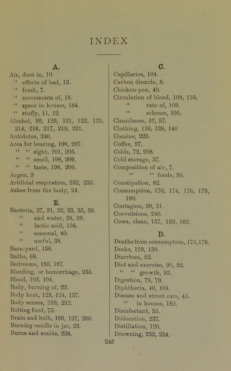 INDEX A. Air, dust in, 10. “ effects of bad, 13. “ fresh, 7. “ movements of, 18. “ space in houses, 184. “ stuffy, 11, 12. Alcohol, 99, 120, 121, 122, 125, 214, 216, 217, 219, 221. Antidotes, 240. Area for hearing, 198, 207. “ “ sight, 201, 205. “ “ smell, 198, 209. “ “ taste, 198, 209. Argon, 9 Artificial respiration, 2.32, 235. Ashes from the body, 24. B. Bacteria, 27, 31, 32, 33, 35, 36. “ and water, 38, 39. “ lactic acid, 156. “ seasonal, 40. “ useful, 38. Barn-yard, 156. Baths, 68. Bedrooms, 185, 187. Bleeding, or hemorrhage, 235. Blood, 103, 104. Body, burning of, 22. Body heat, 123, 124, 137. Body senses, 210, 212. Bolting food, 75. Brain and bulb, 195, 197, 200. Burning candle in jar, 23. Burns and scalds, 238. 0. Capillaries, 104. Carbon dioxide, 8. Chicken-pox, 40. Circulation of blood, 108, 110. “ rate of, 109. “ scheme, 105. Cleanliness, 52, 57. Clothing, 1.36, 138, 140 Cocaine, 223. Coflfee, 97. Colds, 72, 208. Cold storage, 37. Composition of air, 7. “ “ foods, 95. Constipation, 82. Consumption, 170, 174, 176, 178, 180. Contagion, 50, 51. Convulsions, 240. Cows, clean, 157, 159, 169. D. Deaths from consumption, 175,176. Desks, 129, 130. Diarrhoea, 82. Diet and exercise, 90, 92. “ “ growth, 93. Digestion, 78, 79. Diphtheria, 40, 168. Disease and street cars, 45. “ in houses, 182. Disinfectant, 55. Dislocation, 237. Distillation, 120. Drowning, 232, 234.