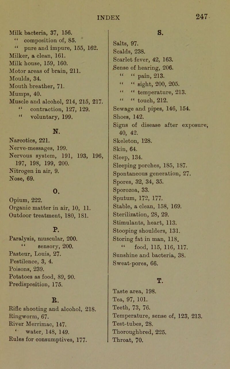 Milk bacteria, 37, 156. “ composition of, 85. “ pure aud impure, 155, 162. Milker, a clean, 161. Milk house, 159, 160. Motor areas of brain, 211. Moulds, 34. Mouth breather, 71. Mumps, 40. Muscle and alcohol, 214, 215, 217. “ contraction, 127, 129. “ voluntary, 199. N. Narcotics, 221. Nerve-messages, 199. Nervous system, 191, 193, 196, 197, 198, 199, 200. Nitrogen in air, 9. Nose, 69. O. Opium, 222. Organic matter in air, 10, 11. Outdoor treatment, 180, 181. P. Paralysis, muscular, 200. “ sensory, 200. Pasteur, Louis, 27. Pestilence, 3, 4. Poisons, 239. Potatoes as food, 89, 90. Predisposition, 175. B. Rifle shooting and alcohol, 218. Ringworm, 67. River Merrimac, 147. ‘ water, 148, 149. Rules for consumptives, 177. S. Salts, 97. Scalds, 238. Scarlet fever, 42, 163. Sense of hearing, 206. “ “ pain, 213. “ “ sight, 200, 205. “ “ temperature, 213. “ “ touch, 212. Sewage and pipes, 146, 154. Shoes, 142. Signs of disease after exposure, 40, 42. Skeleton, 128. Skin, 64. Sleep, 134. Sleeping porches, 185, 187. Spontaneous generation, 27. Spores, 32, 34, 35. Sporozoa, 33. Sputum, 172, 177. Stable, a clean, 158, 169. Sterilization, 28, 29. Stimulants, heart, 113. Stooping shoulders, 131. Storing fat in man, 118. “ food, 115, 116, 117. Sunshine and bacteria, 38. Sweat-pores, 66. T. Taste area, 198. Tea, 97, 101. Teeth, 73, 76. Temperature, sense of, 123, 213. Test-tubes, 28. Thoroughbred, 225. Throat, 70.
