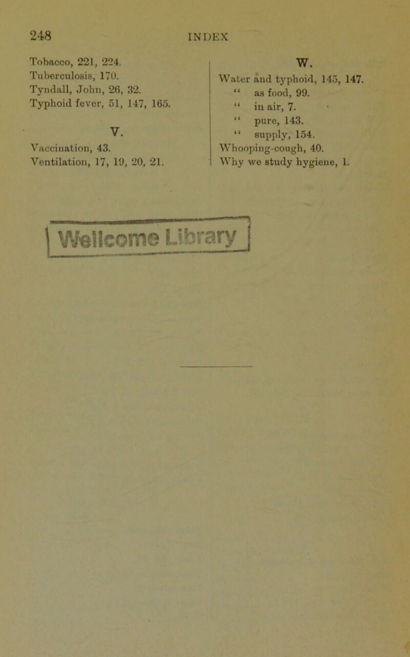 Tobacco, 221, 224. Tuberculosis, 170. Tyndall, John, 26, .S2. Typhoid fever, 51, 147, 165. V. Vaccination, 43. Ventilation, 17, 19, 20, 21. W. Water and typhoid, 145, 147. “ as food, 99. “ in air, 7. “ pure, 143. “ supply, 154. Whooping-cough, 40. Why wo study hygiene, 1. Wellcome Library |