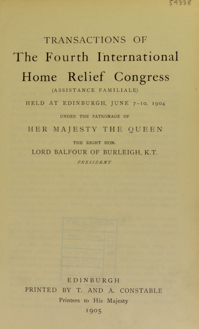 TRANSACTIONS OF The Fourth International Home Relief Congress (ASSISTANCE FAMILIALE) HELD AT EDINBURGH, JUNE 7-10, 1904 UNDER THE PATRONAGE OF HER MAJESTY THE QUEEN THE RIGHT HON. LORD BALFOUR OF BURLEIGH, K.T. PRESIDENT EDINBURGH PRINTED BY T. AND A. CONSTABLE Printers to His Majesty 1905