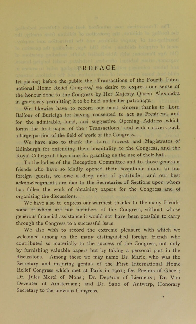 PREFACE In placing before the public the ‘Transactions of the Fourth Inter- national Home Relief Congress,’ we desire to express our sense of the honour done to the Congress by Her Majesty Queen Alexandra in graciously permitting it to be held under her patronage. We likewise have to record our most sincere thanks to Lord Balfour of Burleigh for having consented to act as President, and for the admirable, lucid, and suggestive Opening Address which forms the first paper of the ‘ Transactions,’ and which covers such a large portion of the field of work of the Congress. We have also to thank the Lord Provost and Magistrates of Edinburgh for extending their hospitality to the Congress, and the Royal College of Physicians for granting us the use of their hall. To the ladies of the Reception Committee and to those generous friends who have so kindly opened their hospitable doors to our foreign guests, we owe a deep debt of gratitude; and our best acknowledgments are due to the Secretaries of Sections upon whom has fallen the work of obtaining papers for the Congress and of organising the discussions. We have also to express our warmest thanks to the many friends, some of whom are not members of the Congress, without whose generous financial assistance it would not have been possible to carry through the Congress to a successful issue. We also wish to record the extreme pleasure with which we welcomed among us the many distinguished foreign friends who contributed so materially to the success of the Congress, not only by furnishing valuable papers but by taking a personal part in the discussions. Among these we may name Dr. Marie, who was the Secretary and inspiring genius of the First International Home Relief Congress which met at Paris in 1901 ; Dr. Peeters of Gheel; Dr. Jules Morel of Mons ; Dr. Dep^ron of Lierneux; Dr. Van Deventer of Amsterdam; and Dr. Sano of Antwerp, Honorary Secretary to the previous Congress.