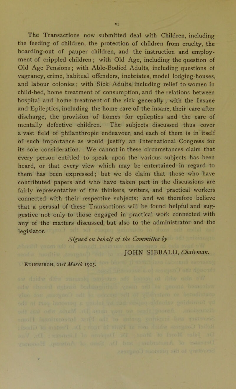 The Transactions now submitted deal with Children, including the feeding of children, the protection of children from cruelty, the boarding-out of pauper children, and the instruction and employ- ment of crippled children ; with Old Age, including the question of Old Age Pensions; with Able-Bodied Adults, including questions of vagrancy, crime, habitual offenders, inebriates, model lodging-houses, and labour colonies; with Sick Adults, including relief to women in child-bed, home treatment of consumption, and the relations between hospital and home treatment of the sick generally; with the Insane and Epileptics, including the home care of the insane, their care after discharge, the provision of homes for epileptics and the care of mentally defective children. The subjects discussed thus cover a vast field of philanthropic endeavour, and each of them is in itself of such importance as would justify an International Congress for its sole consideration. We cannot in these circumstances claim that every person entitled to speak upon the various subjects has been heard, or that every view which may be entertained in regard to them has been expressed; but we do claim that those who have contributed papers and who have taken part in the discussions are fairly representative of the thinkers, writers, and practical workers connected with their respective subjects; and we therefore believe that a perusal of these Transactions will be found helpful and sug- gestive not only to those engaged in practical work connected with any of the matters discussed, but also to the administrator and the legislator. Signed on behalf of the Committee by JOHN SIBBALD, Chairman. Edinburgh, i\st March 1905.