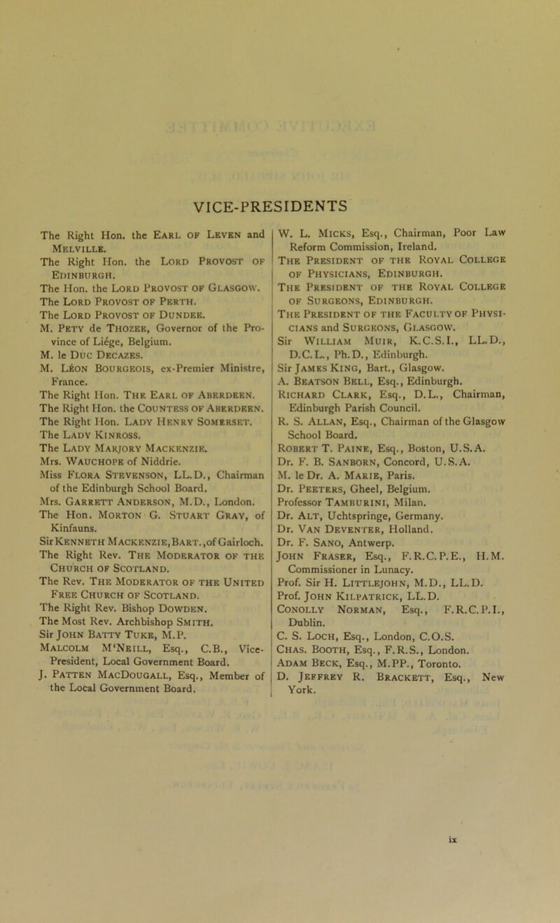 VICE-PRESIDENTS The Right Hon. the Earl of Levkn and Melville. The Right Hon. the Lord Provost of Edinburgh. The Hon. the Lord Provost of Glasgow. The Lord Provost of Perth. The Lord Provost of Dundee. M. Pety de Thozee, Governor of the Pro- vince of Li6ge, Belgium. M. le Due Decazes. M. L6on Bourgeois, ex-Premier Ministre, France. The Right Hon. The Earl of Aberdeen. The Right Hon. the Countess of Aberdeen. The Right Hon. Lady Henry Somerset. The Lady Kinross. The Lady Marjory Mackenzie. Mrs. Wauchope of Niddrie. Miss Flora Stevenson, LL.D., Chairman of the Edinburgh School Board. Mrs. Garrett Anderson, M.D., London. The Hon. Morton G. Stuart Gray, of Kinfauns. Sir Kenneth MACKENZiE,BART.,ofGairloch. The Right Rev. The Moderator of the Church of Scotland. The Rev. The Moderator of the United Free Church of Scotland. The Right Rev. Bishop Dowden. The Most Rev. Archbishop Smith. Sir John Batty Tuke, M.P. Malcolm M'Neill, Esq., C.B., Vice- President, Local Government Board. J. Patten MacDougall, Esq., Member of the Local Government Board. W. L. Micks, Esq., Chairman, Poor Law Reform Commission, Ireland. The President of the Royal College OF Physicians, Edinburgh. The President of the Royal College OF Surgeons, Edinburgh. The President of the Faculty of Physi- cians and Surgeons, Glasgow. Sir William Muir, K.C.S.I., LL.D., D.C. L., Ph. D., Edinburgh. Sir James King, Bart., Glasgow. A. Beatson Bell, Esq., Edinburgh. Richard Clark, Esq., D.L., Chairman, Edinburgh Parish Council. R. S. Allan, Esq., Chairman of the Glasgow School Board. Robert T. Paine, Esq., Boston, U.S.A. Dr. F. B. Sanborn, Concord, U..S.A. M. le Dr. A. Marie, Paris. Dr. Peeters, Gheel, Belgium. Professor Tamburini, Milan. Dr. Alt, Uchtspringe, Germany. Dr. Van Deventer, Holland. Dr. F. Sano, Antwerp. John Fraser, Esq., F.R.C. P.E., II.M. Commissioner in Lunacy. Prof. Sir H. Littlejohn, M.D., LL.D. Prof. John Kilpatrick, LL.D. Conolly Norman, Esq., F.R.C.P.I., Dublin. C. S. Loch, Esq., London, C.O.S. Chas. Booth, Esq., F.R.S., London. Adam Beck, Esq., M.PP., Toronto. D. Jeffrey R. Brackett, Esq., New York.