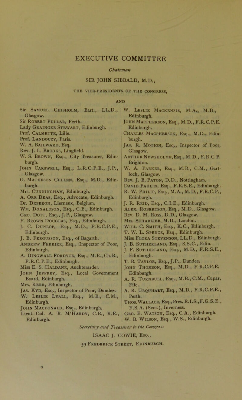 EXECUTIVE COMMITTEE Chairman SIR JOHN SIBBALD, M.D., THE VICE-PRESIDENTS OF THE CONGRESS, AND Sir Samuel Chisholm, Bart., LL.D., Glasgow. Sir Robert Pullar, Perth. Lady Grainger Stewart, Edinburgh. Prof. Calmette, Lille. Prof. Landouzy, Paris. W. A. Bailward, Esq. Rev. J. L. Brooks, Lingfield. W. S. Brown, Esq., City Treasurer, Edin- burgh. John Carswell, Esq., L.R.C.P.E., J.P., Glasgow. G. Matheson Cullen, Esq., M.D., Edin- burgh. Mrs. Cunningham, Edinburgh. A. Orr Deas, Esq., Advocate, Edinburgh. Dr. Deperon, Lierneux, Belgium. Wm. Donaldson, Esq., C.B., Edinburgh. Geo. Dott, Esq., J.P., Glasgow. F. Brown Douglas, Esq., Edinburgh. W. Leslie Mackenzie, M.A., M.D., Edinburgh. John Macpherson, Esq., M. D., F.R.C. P. E. Edinburgh. Charles Macpherson, Esq., M.D., Edin- burgh. Jas. R. Motion, Esq., Inspector of Poor, Glasgow. ArthurNewsholme,Esq., M.D., F.R.C.P. Brighton. W. A. Parker, Esq., M.B., C.M., Gart- loch, Glasgow. Rev. J. B. Paton, D.D., Nottingham. David Paulin, Esq., F.R.S.E., Edinburgh. R. W. Philip, Esq., M.A., M.D., F.R.C.P., Edinburgh. J. R. Reid, Esq., C.I.E., Edinburgh. Alex. Robertson, Esq., M.D., Glasgow. Rev. D. M. Ross, D.D., Glasgow. Mrs. SCHARLIEB, M.D., London. J. C. Dunlop, Esq., M.D., F.R.C.P.E., Will. C. Smith, Esq., K.C., Edinburgh. Edinburgh. J. B. Fergusson, Esq., ofBagarth. Andrew Ferrier, Esq., Inspector of Poor, Edinburgh. A. Dingwall Fordyce, Esq., M.B.,Ch.B., F.R.C.P.E., Edinburgh. Miss E. S. Haldane, .\uchterarder. John Jeffrey, Esq., Local Government Board, Edinburgh. Mrs. Kerr, Edinburgh. Jas. Kyd, Esq., Inspector of Poor, Dundee. W. Leslie Lyall, Esq., M.B., C.M., Edinburgh. John Macdonald, Esq., Edinburgh. Lieut.-Col. A. B. M‘Hardy, C.B., R.E., Edinburgh. T. W. L. Spence, Esq., Edinburgh. Miss Flora Stevenson, LL.D., Edinburgh. J. B. Sutherland, Esq., S.S.C., Edin. J. F. Sutherland, Esq., M.D., F.R.S.E., Edinburgh. T. B. Taylor, Esq.,J.P., Dundee. John Thomson, Esq., M.D., F.R.C.P.E. Edinburgh. A. R. Turnbull, Esq., M.B., CM., Cupar, Fife. A. R. Urquhart, Esq., M.D., F.R.C.P.E., Perth. Thos. Wallace, Esq.,Pres. E.I.S.,F.G.S.E., F.S.A. (Scot.), Inverness. Geo. E. Watson, Esq., C.A., Edinburgh. W. B. Wilson, Esq., W.S., Edinburgh. Secretary and Treasurer to the Congress ISAAC J. COWIE, Esq., 59 Frederick Street, Edinburgh.