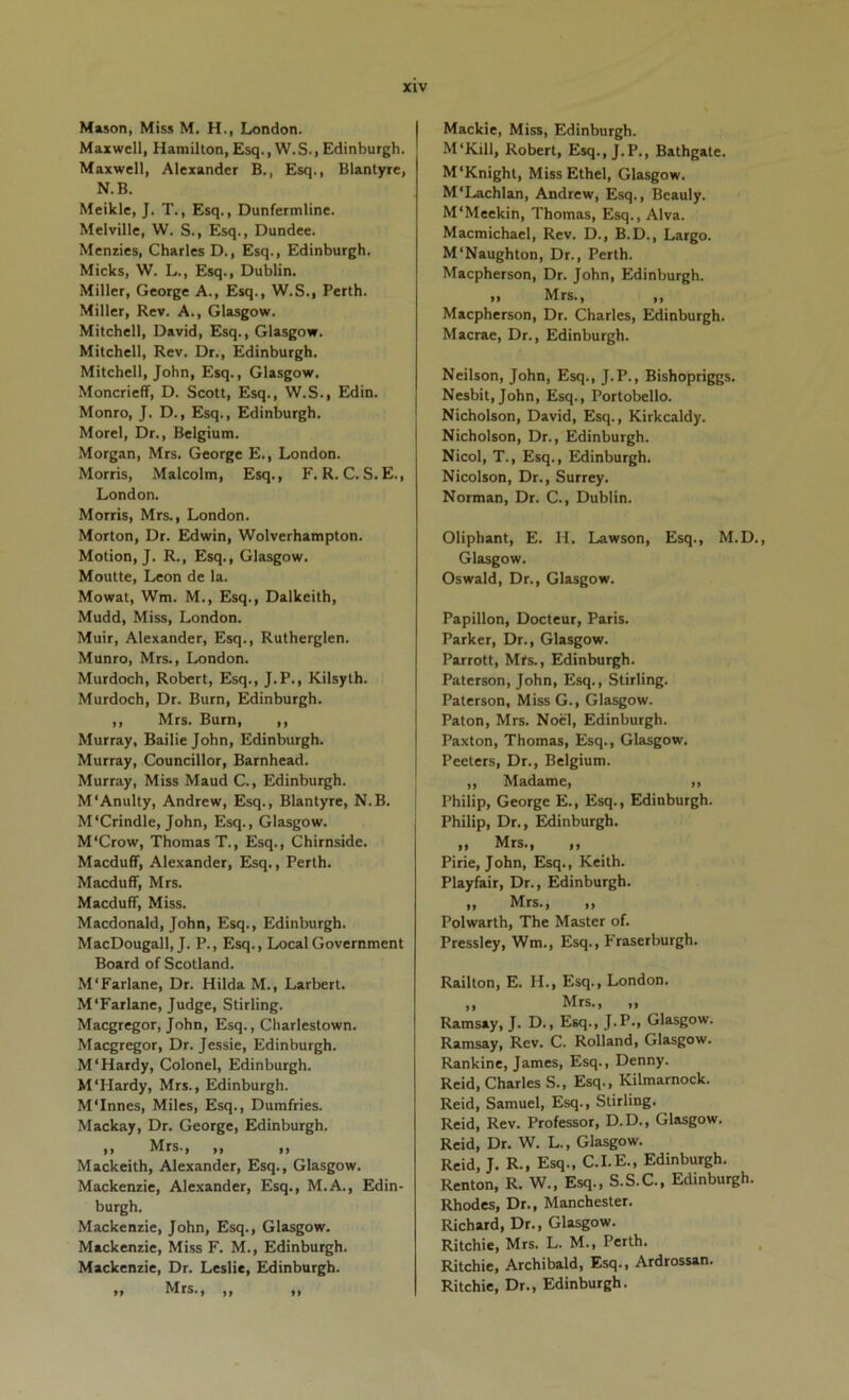 Mason, Miss M. H,, London. Maxwell, Hamilton, Esq., W.S., Edinburgh. Maxwell, Alexander B., Esq., Blantyre, N.B. Meikle, J. T., Esq., Dunfermline. Melville, W. S., Esq., Dundee. Menries, Charles D., Esq., Edinburgh. Micks, W. L., Esq., Dublin, Miller, George A., Esq., W.S., Perth. Miller, Rev. A., Glasgow. Mitchell, David, Esq., Glasgow. Mitchell, Rev. Dr., Edinburgh. Mitchell, John, Esq., Glasgow. Moncrieff, D. Scott, Esq., W.S., Edin. Monro, J. D., Esq., Edinburgh. Morel, Dr., Belgium. Morgan, Mrs. George E., London. Morris, Malcolm, Esq., F. R. C. S. E., London. Morris, Mrs., London. Morton, Dr. Edwin, Wolverhampton. Motion, J. R., Esq., Glasgow. Moutte, Leon de la. Mowat, Wm. M., Esq., Dalkeith, Mudd, Miss, London. Muir, Alexander, Esq., Rutherglen. Munro, Mrs., London. Murdoch, Robert, Esq., J.P., Kilsyth. Murdoch, Dr. Burn, Edinburgh. ,, Mrs. Burn, ,, Murray, Bailie John, Edinburgh. Murray, Councillor, Barnhead. Murray, Miss Maud C., Edinburgh. M'Anulty, Andrew, Esq., Blantyre, N.B. M'Crindle, John, Esq., Glasgow. M'Crow, Thomas T., Esq., Chirnside. Macduff, Alexander, Esq., Perth. Macduff, Mrs. Macduff, Miss. Macdonald, John, Esq., Edinburgh. MacDougall, J. P., Esq., Local Government Board of Scotland. M'Farlane, Dr. Hilda M., Larbert. M'Farlane, Judge, Stirling. Maegregor, John, Esq., Charlestown. Maegregor, Dr. Jessie, Edinburgh. M‘Hardy, Colonel, Edinburgh. M‘Hardy, Mrs., Edinburgh. M'Innes, Miles, Esq., Dumfries. Mackay, Dr. George, Edinburgh. ,, Mrs., ,, ,, Mackeith, Alexander, Esq., Glasgow. Mackenzie, Alexander, Esq., M.A., Edin- burgh. Mackenzie, John, Esq., Glasgow. Mackenzie, Miss F. M., Edinburgh. Mackenzie, Dr. Leslie, Edinburgh. ,, Mrs., ,, ,, Mackie, Miss, Edinburgh. M'Kill, Robert, Esq., J.P., Bathgate. M'Knight, Miss Ethel, Glasgow. M'Lachlan, Andrew, Esq., Beauly. M'Meekin, Thomas, Esq., Alva. Macmichael, Rev. D., B.D., Largo. M'Naughton, Dr., Perth. Maepherson, Dr. John, Edinburgh. „ Mrs., ,, Maepherson, Dr. Charles, Edinburgh. Macrae, Dr., Edinburgh. Neilson, John, Esq., J.P., Bishopriggs. Nesbit,John, Esq., Portobello. Nicholson, David, Esq., Kirkcaldy. Nicholson, Dr., Edinburgh. Nicol, T., Esq., Edinburgh. Nicolson, Dr., Surrey. Norman, Dr. C., Dublin. Oliphant, E. H. Lawson, Esq., M.D., Glasgow. Oswald, Dr., Glasgow. Papillon, Docteur, Paris. Parker, Dr., Glasgow. Parrott, Mrs., Edinburgh. Paterson, John, Esq., Stirling. Paterson, Miss G., Glasgow. Paton, Mrs. Noel, Edinburgh. Paxton, Thomas, Esq., Glasgow. Peeters, Dr., Belgium. ,, Madame, ,, I’hilip, George E., Esq., Edinburgh. Philip, Dr., Edinburgh. ,, Mrs., ,, Pirie, John, Esq., Keith. Playfair, Dr., Edinburgh. „ Mrs., ,, Polwarth, The Master of. Pressley, Wm., Esq., Fraserburgh. Railton, E. H., Esq., London. „ Mrs., „ Ramsay, J. D., Esq., J.P., Glasgow. Ramsay, Rev. C. Rolland, Glasgow. Rankine, James, Esq., Denny. Reid, Charles S., Esq., Kilmarnock. Reid, Samuel, Esq., Stirling. Reid, Rev. Professor, D.D., Glasgow. Reid, Dr. W. L., Glasgow. Reid, J. R., Esq., C.I.E., Edinburgh. Renton, R. W., Esq., S.S.C., Edinburgh. Rhodes, Dr., Manchester. Richard, Dr., Glasgow. Ritchie, Mrs. L. M., Perth. Ritchie, Archibald, Esq., Ardrossan. Ritchie, Dr., Edinburgh.