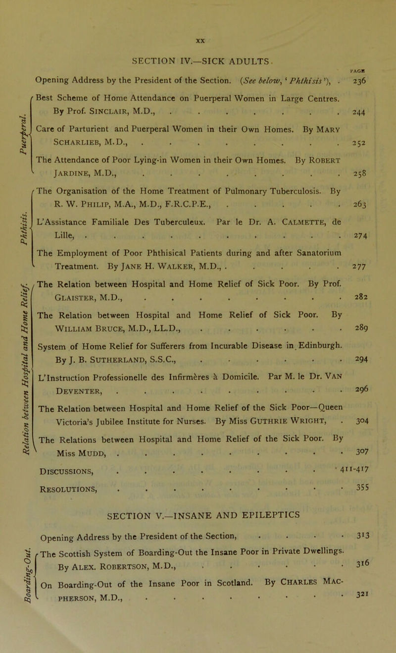 SECTION IV,—SICK ADULTS. Opening Address by the President of the Section. (See below, ‘ Phthisis'), . ' Best Scheme of Home Attendance on Puerperal Women in Large Centres. By Prof. Sinclair, M.D., ....... Care of Parturient and Puerperal Women in their Own Homes. By Mary SCHARLIEB, M.D., . The Attendance of Poor Lying-in Women in their Own Homes. By Robert Jardine, M.D., ........ ^The Organisation of the Home Treatment of Pulmonary Tuberculosis. By R. W. Philip, M.A., M.D., F.R.C.P.E., L’Assistance Familiale Des Tuberculeux. Par le Dr. A. Calmette, de Lille, The Employment of Poor Phthisical Patients during and after Sanatorium Treatment. By Jane H. Walker, M.D., ..... S R « R ■C -2 ! The Relation between Hospital and Home Relief of Sick Poor. By Prof. Glaister, M.D., ........ The Relation between Hospital and Home Relief of Sick Poor. By William Bruce, M.D., LL.D., ...... System of Home Relief for Sufferers from Incurable Disease in. Edinburgh. By J. B. Sutherland, S.S.C., ...... LTnstruction Professionelle des Infirm^res k Domicile. Par M. le Dr. Van Deventer, ......... The Relation between Hospital and Home Relief of the Sick Poor—Queen Victoria’s Jubilee Institute for Nurses. By Miss Guthrie Wright, The Relations between Hospital and Home Relief of the Sick Poor. By ' Miss Mudd, Discussions, . . . . . . • . • 41 Resolutions, SECTION V.—INSANE AND EPILEPTICS Opening Address by the President of the Section, . . . . a r The Scottish System of Boarding-Out the Insane Poor in Private Dwellings. By Alex. Robertson, M.D., ....•• ^ On Boarding-Out of the Insane Poor in Scotland. By Charles Mac- PHERSON, M.D., PAGE 236 244 252 258 263 274 277 282 289 294 296 304 307 1-417 355 313 316 321