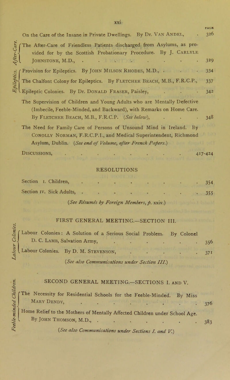 Feeble-minded Children. Labour Colonies. Epileptics. After-Care. PAGE On the Care of the Insane in Private Dwellings. By Dr. Van Andei., . 326 (The After-Care of Friendless Patients discharged from Asylums, as pro- vided for by the Scottish Probationary Procedure. By J. Carlyle ' Provision for Epileptics. By John MiLSON Rhodes, M.D., . -334 The Chalfont Colony for Epileptics. By Fletcher Be.\ch, M.B., F.R.C.P., 337 The Supervision of Children and Young Adults who are Mentally Defective (Imbecile, Feeble-Minded, and Backward), with Remarks on Home Care. By Fletcher Beach, M.B., F.R.C.P. {See below)y . . . 348 The Need for Family Care of Persons of Unsound Mind in Ireland. By CONOLLY Norman, F.R.C.P.I., and Medical Superintendent, Richmond Asylum, Dublin. {See end of Volume., after French Papers.) RESOLUTIONS Section 1. Children, ........ 354 Section iv. Sick Adults, ........ 355 {See Risumis by Foreign Members, p. xxiv.) FIRST GENERAL MEETING.—SECTION III. Labour Colonies: A Solution of a Serious Social Problem. By Colonel D. C. Lamb, Salvation Army, ...... 356 , Labour Colonies. By D. M. Stevenson, . . . . .371 {See also Communications under Section III.) SECOND GENERAL MEETING.—SECTIONS I. and V. ’The Necessity for Residential Schools for the Feeble-Minded. By Miss Mary Dendy, ...... Home Relief to the Mothers of Mentally Affected Children under School Age. By John Thomson, M.D., ....... {See also Communications under Sections I. and V.)