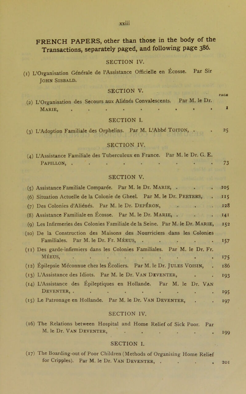 XXUl FRENCH PAPERS, other than those in the body of the Transactions, separately paged, and following page 386. SECTION IV. (i) L’Organisation Gen^rale de I’Assistance Officielle en ^^cosse. Par Sir John Sibbald. SECTION V. (2) L’Organisation des Secours aux Alidnes Convalescents. Par M. le Dr. MaRIEj .•••••••■ SECTION I. (3) L’Adoption Familiale des Orphelins. Par M. L’AbW Toiton, . SECTION IV. (4) L’Assistance Familiale des Tuberculeux en France. Par M. le Dr. G. E. Papillon, ......... SECTION V. (5) Assistance Familiale Compar^e. Par M. le Dr. Marie, . (6) Situation Actuelle de la Colonie de Gheel. Par M. le Dr. Peeters, (7) Des Colonies d’Alidnds. Par M. le Dr. Dep^RON, (8) Assistance Familiale en 6cosse. Par M. le Dr. Marie, . (9) Les Infirmeries des Colonies Familiale de la Seine. Par M. le Dr. Marie, (10) De la Construction des Maisons des Nourriciers dans les Colonies Familiales. Par M. le Dr. Fr. M6eus, ..... (11) Des garde-infirmiers dans les Colonies Familiales. Par M. le Dr. Fr. M6eus, ......... (12) ^Ipilepsie Meconnue chez les 6coliers. Par M. le Dr. JULES VOISIN, (13) L’Assistance des Idiots. Par M. le Dr. Van Deventer, (14) L’Assistance des ^pileptiques en Hollande. Par M. le Dr. Van Deventer, ......... (15) Le Patronage en Hollande. Par M. le Dr. Van Deventer, SECTION IV. (16) The Relations between Hospital and Home Relief of Sick Poor. Par M. le Dr. Van Deventer, ...... SECTION I. (17) The Boarding-out of Poor Children (Methods of Organising Home Relief for Cripples). Par M. le Dr. Van Deventer, . . . . PAG8 25 73 105 IIS 128 141 152 157 175 186 193 195 197 199 201