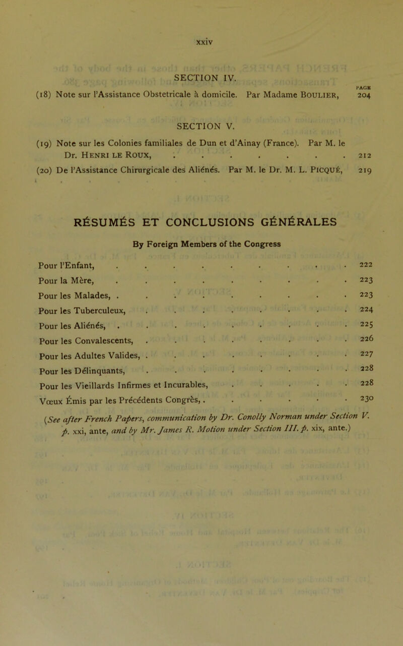 SECTION IV. fAGH (18) Note sur I’Assistance Obstetricale k domicile. Par Madame Boulier, 204 SECTION V. (19) Note sur les Colonies familiales de Dun et d’Ainay (France). Par M. le Dr. Henri le Roux, ....... 212 (20) De I’Assistance Chirurgicale des Ali^n^s. Par M. le Dr. M. L. PiCQUt, 219 r6sum^:s et conclusions g^n^rales By Foreign Members of the Congress Pour I’Enfant, ......... 222 Pour la M^re, . ........ 223 Pour les Malades, ......... 223 Pour les Tuberculeux, ........ 224 Pour les Ali^n^s, ......... 225 Pour les Convalescents, ........ 226 Pour les Adultes Valides, ... ..... 227 Pour les D^linquants, ........ 228 Pour les Vieillards Infirmes et Incurables, . . . . .228 Vceux 6mis par les Prdcddents Congr&s,...... 230 {See after French Papers, communication by Dr Conolly Norman under Section V. p. xxi, ante, and by Mr. James R. Motion under Section III.p. xix, ante.)