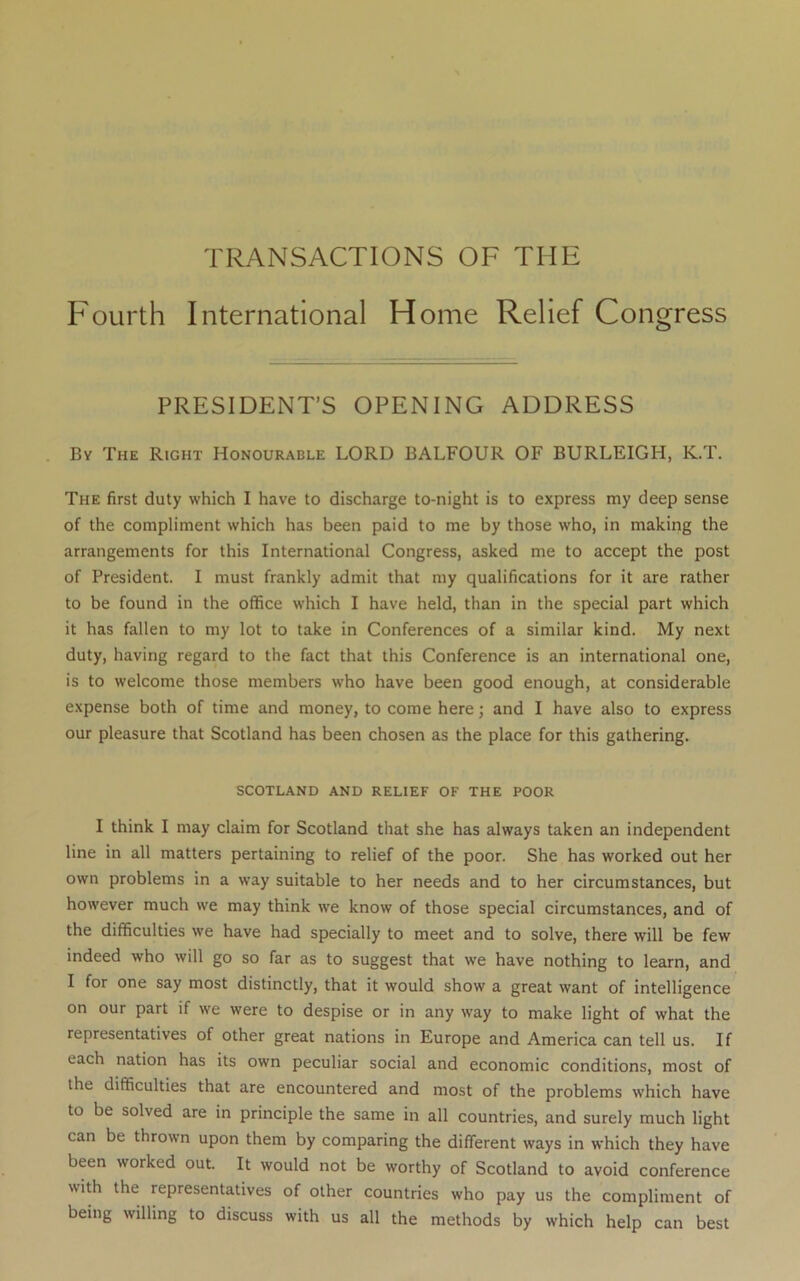 TRANSACTIONS OF THE Fourth International Home Relief Congress PRESIDENT’S OPENING ADDRESS . By The Right Honourable LORD BALFOUR OF BURLEIGH, K.T. The first duty which I have to discharge to-night is to express my deep sense of the compliment which has been paid to me by those who, in making the arrangements for this International Congress, asked me to accept the post of President. I must frankly admit that my qualifications for it are rather to be found in the office which I have held, than in the special part which it has fallen to my lot to take in Conferences of a similar kind. My next duty, having regard to the fact that this Conference is an international one, is to welcome those members who have been good enough, at considerable expense both of time and money, to come here; and I have also to express our pleasure that Scotland has been chosen as the place for this gathering. SCOTLAND AND RELIEF OF THE POOR I think I may claim for Scotland that she has always taken an independent line in all matters pertaining to relief of the poor. She has worked out her own problems in a way suitable to her needs and to her circumstances, but however much we may think we know of those special circumstances, and of the difficulties we have had specially to meet and to solve, there will be few indeed who will go so far as to suggest that we have nothing to learn, and I for one say most distinctly, that it would show a great want of intelligence on our part if we were to despise or in any way to make light of what the representatives of other great nations in Europe and America can tell us. If each nation has its own peculiar social and economic conditions, most of the difficulties that are encountered and most of the problems which have to be solved are in principle the same in all countries, and surely much light can be thrown upon them by comparing the different ways in which they have been worked out. It would not be worthy of Scotland to avoid conference with the representatives of other countries who pay us the compliment of being willing to discuss with us all the methods by which help can best