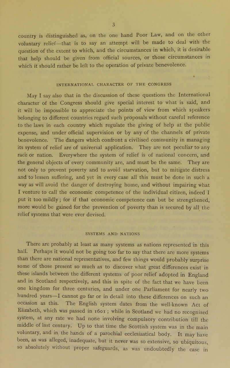 0 country is distinguished as, on the one hand Poor Law, and on the other voluntary relief—that is to say an attempt will be made to deal with the question of the extent to which, and the circumstances in which, it is desirable that help should be given from official sources, or those circumstances in which it should rather be left to the operation of private benevolence. INTERNATIONA!. CHARACTER OF THE CONGRESS May I say also that in the discussion of these questions the International character of the Congress should give special interest to what is said, and it will be impossible to appreciate the points of view from which speakers belonging to different countries regard such proposals without careful reference to the laws in each country which regulate the giving of help at the public expense, and under official supervision or by any of the channels of private benevolence. The dangers which confront a civilised community in managing its system of relief are of universal application. They are not peculiar to any race or nation. Everywhere the system of relief is of national concern, and the general objects of every community are, and must be the same. They are not only to prevent poverty and to avoid starvation, but to mitigate distress and to lessen suffering, and yet in every case all this must be done in such a way as will avoid the danger of destroying home, and without impairing what I venture to call the economic competence of the individual citizen, indeed I put it too mildly; for if that economic competence can but be strengthened, more would be gained for the prevention of poverty than is secured by all the relief systems that were ever devised. SYSTEMS AND NATIONS There are probably at least as many systems as nations represented in this hall. Perhaps it would not be going too far to say that there are more systems than there are national representatives, and few things would probably surprise some of those present so much as to discover what great differences exist in these islands between the different systems of poor relief adopted in England and in Scotland respectively, and this in spite of the fact that we have been one kingdom for three centuries, and under one Parliament for nearly two hundred years—I cannot go far or in detail into these differences on such an occasion as this. The English system dates from the well-known Act of Elizabeth, which was passed in i6oi ; while in Scotland we had no recognised system, at any rate we had none involving compulsory contribution till the middle of last century. Up to that time the Scottish system was in the main voluntary, and in the hands of a parochial ecclesiastical body. It may have been, as was alleged, inadequate, but it never was so extensive, so ubiquitous, so absolutely without proper safeguards, as was undoubtedly the case in